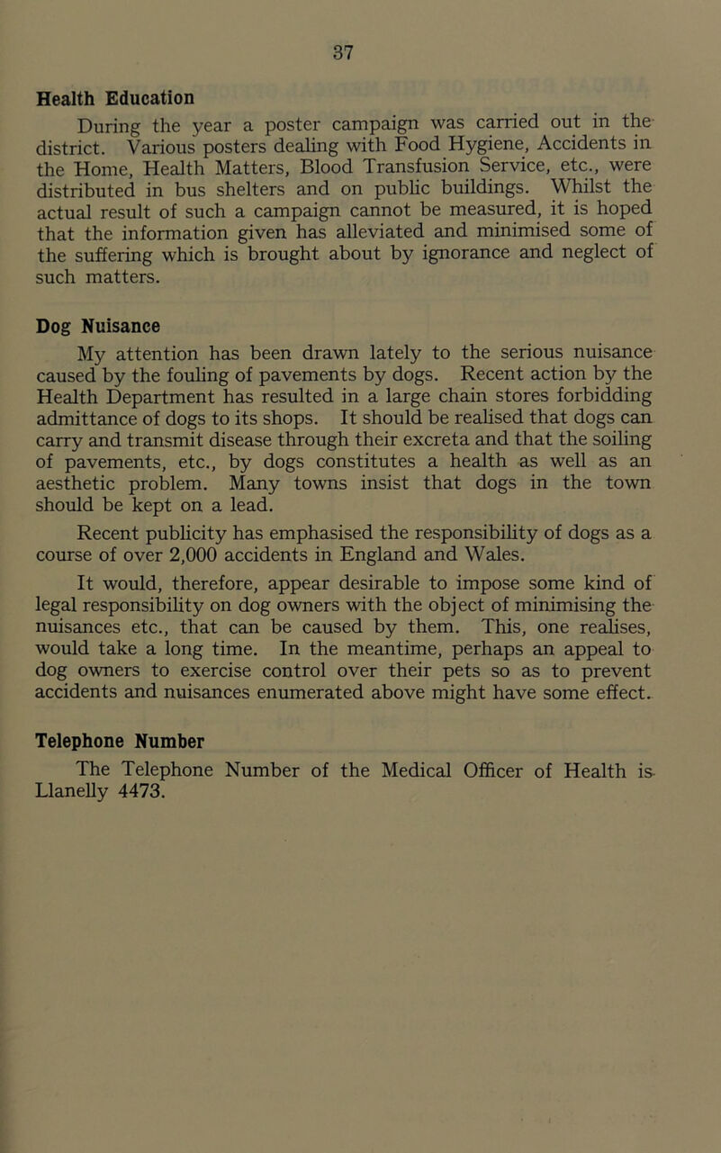 Health Education During the year a poster campaign was carried out in the district. Various posters dealing with Food Hygiene, Accidents in the Home, Health Matters, Blood Transfusion Service, etc., were distributed in bus shelters and on public buildings. Whilst the actual result of such a campaign cannot be measured, it is hoped that the information given has alleviated and minimised some of the suffering which is brought about by ignorance and neglect of such matters. Dog Nuisance My attention has been drawn lately to the serious nuisance caused by the fouling of pavements by dogs. Recent action by the Health Department has resulted in a large chain stores forbidding admittance of dogs to its shops. It should be realised that dogs can carry and transmit disease through their excreta and that the soiling of pavements, etc., by dogs constitutes a health as well as an aesthetic problem. Many towns insist that dogs in the town should be kept on a lead. Recent publicity has emphasised the responsibility of dogs as a course of over 2,000 accidents in England and Wales. It would, therefore, appear desirable to impose some kind of legal responsibility on dog owners with the obj ect of minimising the nuisances etc., that can be caused by them. This, one realises, would take a long time. In the meantime, perhaps an appeal to dog owners to exercise control over their pets so as to prevent accidents and nuisances enumerated above might have some effect. Telephone Number The Telephone Number of the Medical Officer of Health is- Llanelly 4473.