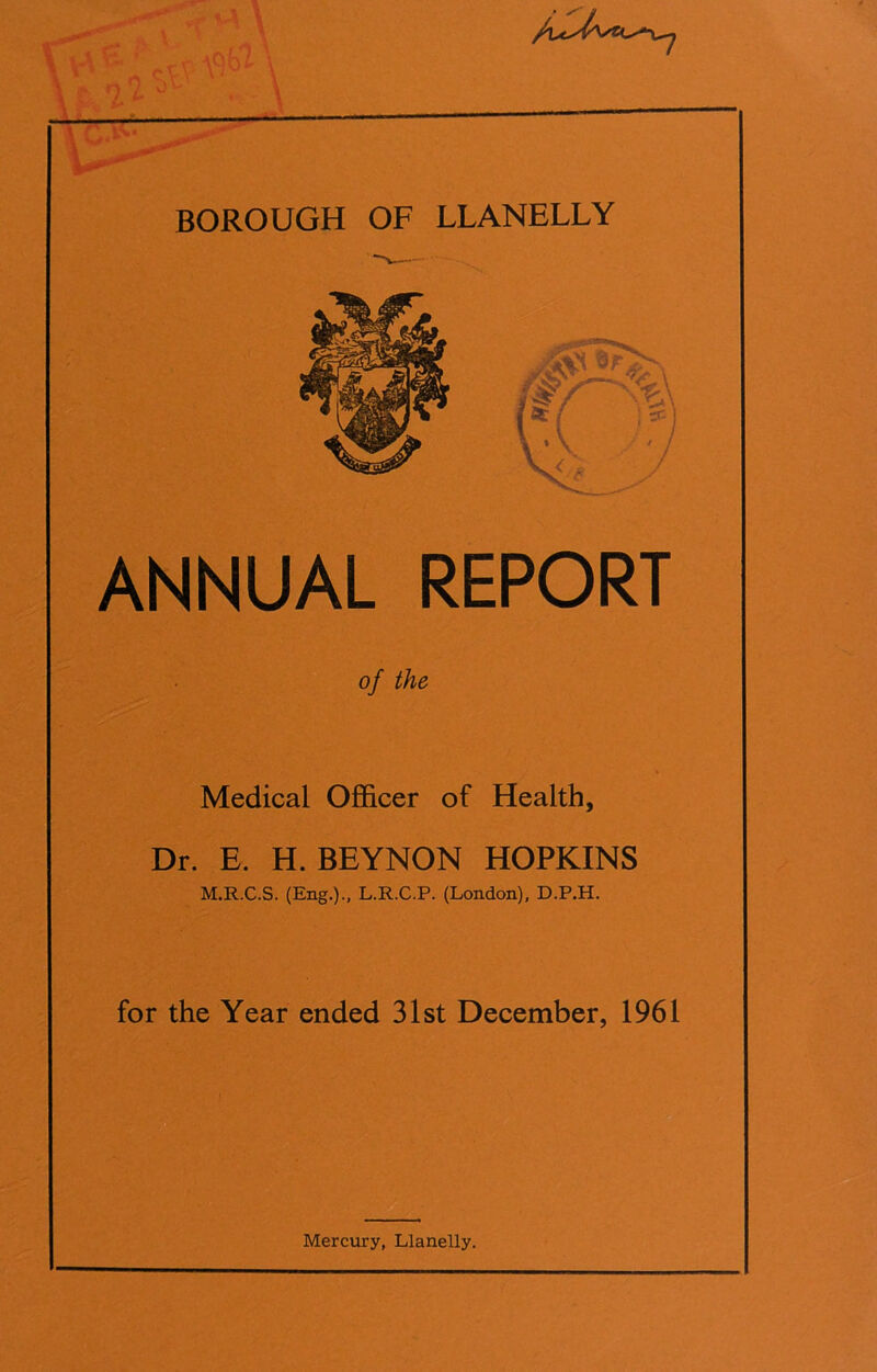 BOROUGH OF LLANELLY ANNUAL REPORT of the Medical Officer of Health, Dr. E. H. BEYNON HOPKINS M.R.C.S. (Eng.)., L.R.C.P. (London), D.P.H. for the Year ended 31st December, 1961