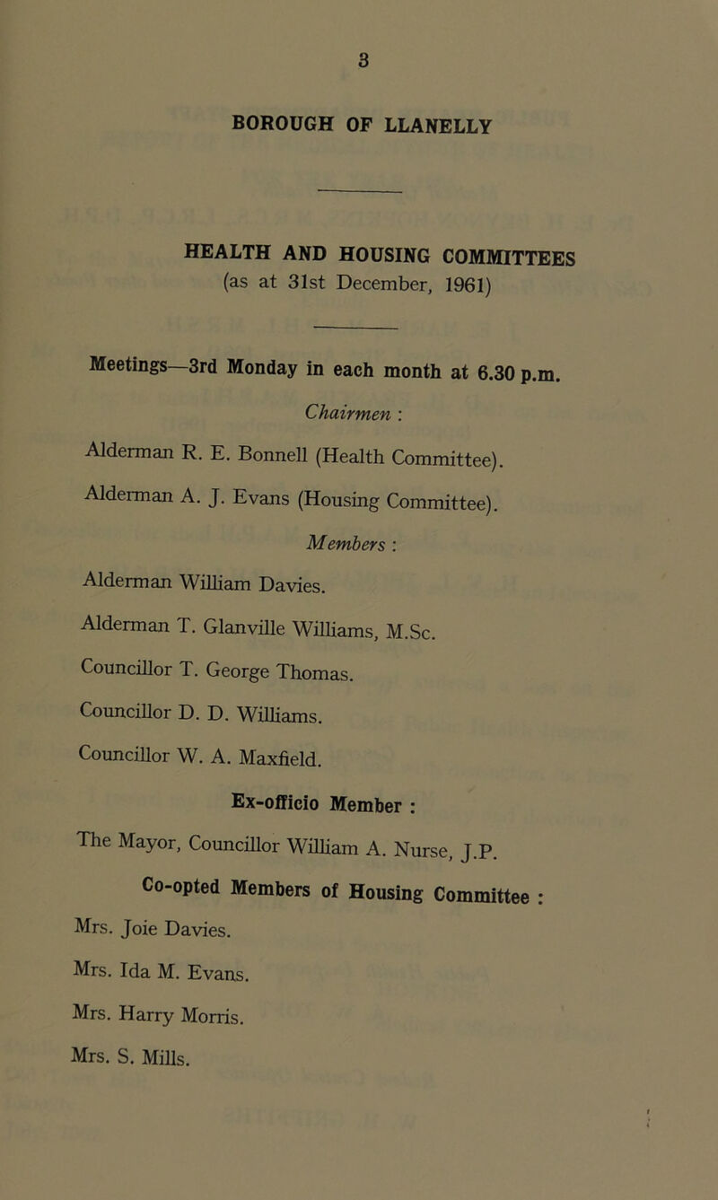 BOROUGH OF LLANELLY HEALTH AND HOUSING COMMITTEES (as at 31st December, 1961) Meetings—3rd Monday in each month at 6.30 p.m. Chairmen : Alderman R. E. Bonnell (Health Committee). Alderman A. J. Evans (Housing Committee). Members : Alderman William Davies. Alderman T. Glanville Williams, M.Sc. Councillor T. George Thomas. Councillor D. D. Williams. Councillor W. A. Maxfield. Ex-officio Member : The Mayor, Councillor William A. Nurse, J.P. Co-opted Members of Housing Committee : Mrs. Joie Davies. Mrs. Ida M. Evans. Mrs. Harry Morris. Mrs. S. Mills.