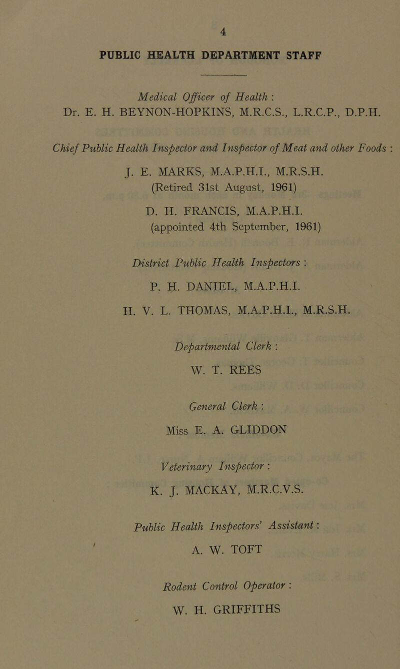 PUBLIC HEALTH DEPARTMENT STAFF Medical Officer of Health : Dr. E. H. BEYNON-HOPKINS, M.R.C.S., L.R.C.P., D.P.H. Chief Public Health Inspector and Inspector of Meat and other Foods J. E. MARKS, M.A.P.H.I., M.R.S.H. (Retired 31st August, 1961) D. H. FRANCIS, M.A.P.H.I. (appointed 4th September, 1961) District Public Health Inspectors : P. H. DANIEL, M.A.P.H.I. H. V. L. THOMAS, M.A.P.H.I., M.R.S.H. Departmental Clerk : W. T. REES General Clerk : Miss E. A. GLIDDON Veterinary Inspector : K. J. MACKAY, M.R.C.V.S. Public Health Inspectors' Assistant: A. W. TOFT Rodent Control Operator : W. H. GRIFFITHS