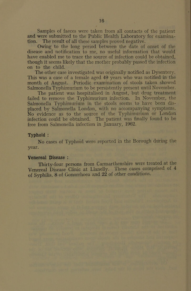 Samples of faeces were taken from all contacts of the patient and were submitted to the Public Health Laboratory for examina- tion. The result of all these samples proved negative. Owing to the long period between the date of onset of the disease and notification to me, no useful information that would have enabled me to trace the source of infection could be obtained, though it seems likely that the mother probably passed the infection on to the child. The other case investigated was originally notified as Dysentery. This was a case of a female aged 49 years who was notified in the month of August. Periodic examination of stools taken showed Salmonella Typhimurium to be persistently present until November. The patient was hospitalised in August, but drug treatment failed to remove the Typhimurium infection. In November, the Salmonella Typhimurium in the stools seems to have been dis- placed by Salmonella London, with no accompanying symptoms. No evidence as to the source of the Typhimurium or London infection could be obtained. The patient was finally found to be free from Salmonella infection in January, 1962. Typhoid : No cases of Typhoid were reported in the Borough during the year. Venereal Disease : Thirty-four persons from Carmarthenshire were treated at the Venereal Disease Clinic at Llanelly. These cases comprised of 4 of Syphilis, 8 of Gonorrhoea and 22 of other conditions.