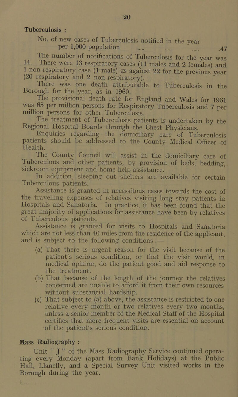 Tuberculosis : No. of new cases of Tuberculosis notified in the year per 1,000 population 47 The number of notifications of Tuberculosis for the year was 14. There were 13 respiratory cases (11 males and 2 females) and 1 non-respiratory case (1 male) as against 22 for the previous year (20 respiratory and 2 non-respiratory). There was one death attributable to Tuberculosis in the Borough for the year, as in I960. The provisional death rate for England and Wales for 1961 was 65 per million persons for Respiratory Tuberculosis and 7 per million persons for other Tuberculosis. The treatment of Tuberculosis patients is undertaken by the Regional Hospital Boards through the Chest Physicians. Enquiries regarding the domiciliary care of Tuberculosis patients should be addressed to the Countv Medical Officer of Health. The County Council will assist in the domiciliary care of Tuberculous and other patients, by provision of beds, bedding, sickroom equipment and home-help assistance. In addition, sleeping out shelters are available for certain Tuberculous patients. Assistance is granted in necessitous cases towards the cost of the travelling expenses of relatives visiting long stay patients in Hospitals and Sanatoria. In practice, it has been found that the great majority of applications for assistance have been by relatives of Tuberculous patients. Assistance is granted for visits to Hospitals and Sahatoria which are not less than 40 miles from the residence of the applicant, and is subject to the following conditions :— (a) That there is urgent reason for the visit because of the patient’s serious condition, or that the visit would, in medical opinion, do the patient good and aid response to the treatment. (b) That because of the length of the journey the relatives concerned are unable to afford it from their own resources without substantial hardship. (c) That subject to (a) above, the assistance is restricted to one relative every month or two relatives every two months, unless a senior member of the Medical Staff of the Hospital certifies that more frequent visits are essential on account of the patient’s serious condition. Mass Radiography : Unit “ J ” of the Mass Radiography Service continued opera- ting every Monday (apart from Bank Holidays) at the Public Hall, Llanelly, and a Special Survey Unit visited works in the