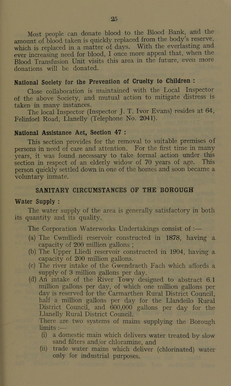 Most people can donate blood to the Blood Bank, and the amount of blood taken is quickly replaced from the body’s reserve, which is replaced in a matter of days. With the eveilasting and ever increasing need for blood, I once more appeal that, when the Blood Transfusion Unit visits this area in the future, even more donations will be donated. National Society for the Prevention of Cruelty to Children : Close collaboration is maintained with the Local Inspector of the above Society, and mutual action to mitigate distress is taken in manv instances. The local Inspector (Inspector J. T. Ivor Evans) resides at 64, Felinfoel Road, Llanelly (Telephone No. 2041). National Assistance Act, Section 47 : This section provides for the removal to suitable premises of persons in need of care and attention. For the first time in many years, it was found necessary to take formal action under this section in respect of an elderly widow of 70 years of age. This person quickly settled down in one of the homes and soon became a voluntary inmate. SANITARY CIRCUMSTANCES OF THE BOROUGH Water Supply : The water supply of the area is generally satisfactory in both its quantity and its quality. The Corporation Waterworks Undertakings consist of:— (a) The Cwmlliedi reservoir constructed in 1878, having a capacity of 200 million gallons ; (b) The Upper Lliedi reservoir constructed in 1904, having a capacity of 200 million gallons. (c) The river intake of the Gwendraeth Fach which affords a supply of 3 million gallons per day. (d) Ah intake of the River Towy designed to abstract 6.1 million gallons per day, of which one million gallons per day is reserved for the Carmarthen Rural District Council, half a million gallons per day for the Llandeilo Rural District Council, and 600,000 gallons per day for the Llanelly Rural District Council. There are two systems of mams supplying the Borough limits :— (i) a domestic main which delivers water treated by slow sand filters and/or chloramine, and (ii) trade water mains which deliver (chlorinated) water only for industrial purposes.