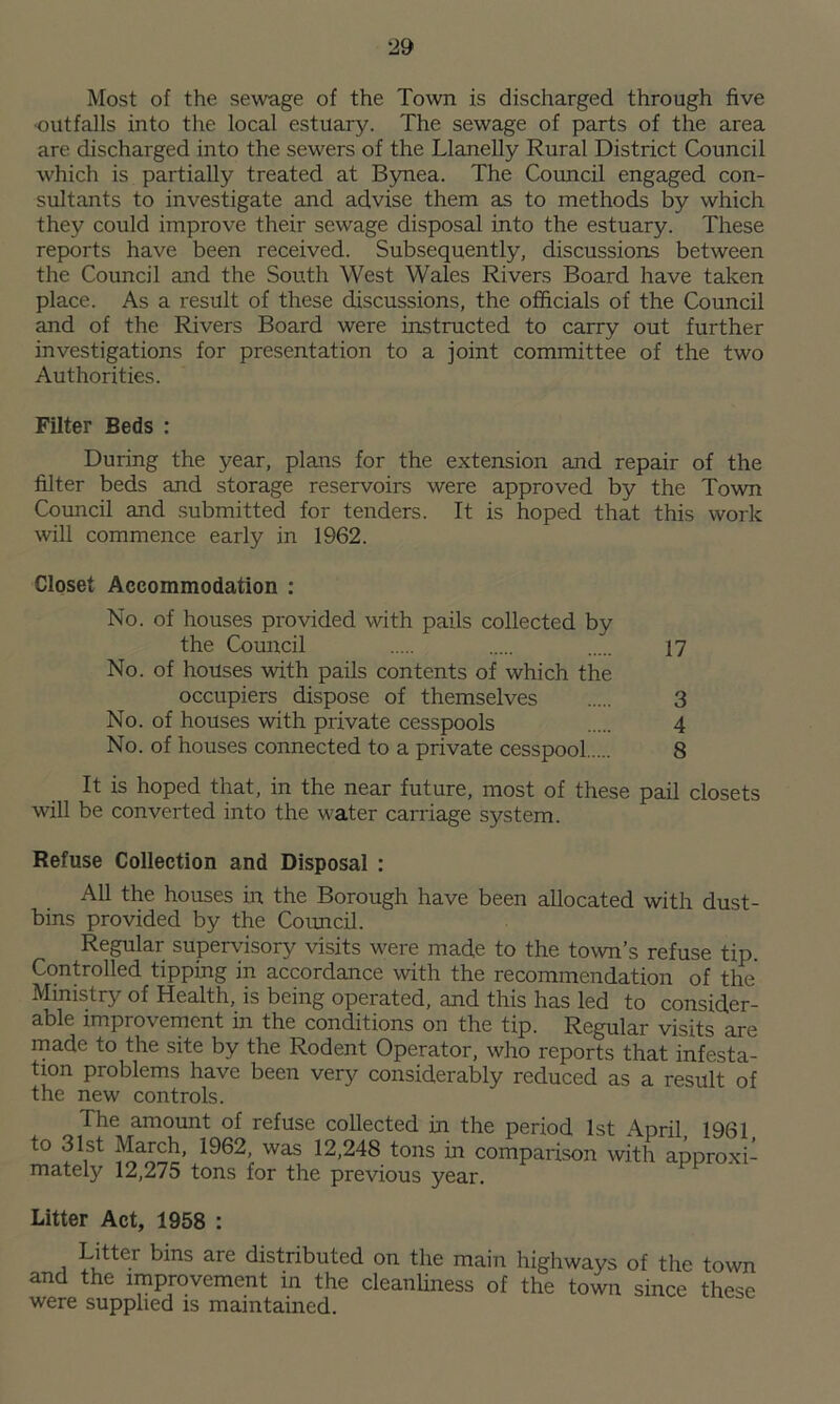 :29 Most of the sewage of the Town is discharged through five outfalls into the local estuary. The sewage of parts of the area are discharged into the sewers of the Llanelly Rural District Council which is partially treated at Bynea. The Council engaged, con- sultants to investigate and advise them as to methods by which they could improve their sewage disposal into the estuary. These reports have been received. Subsequently, discussions between the Council and the South West Wales Rivers Board have taken place. As a result of these discussions, the officials of the Council and of the Rivers Board were instructed to carry out further investigations for presentation to a joint committee of the two Authorities. Filter Beds : During the year, plans for the extension and repair of the filter beds and storage reservoirs were approved by the Town Council and submitted for tenders. It is hoped that this work will commence early in 1962. Closet Accommodation : No. of houses provided with pails collected by the Council 17 No. of houses with pails contents of which the occupiers dispose of themselves 3 No. of houses with private cesspools 4 No. of houses connected to a private cesspool 8 It is hoped that, in the near future, most of these pail closets will be converted into the water carriage system. Refuse Collection and Disposal : All the houses in the Borough have been allocated with dust- bins provided by the Council. Regular supervisory visits were made to the town’s refuse tip. Controlled tipping in accordance with the recommendation of the Ministry of Health, is being operated, and this has led to consider- able improvement in the conditions on the tip. Regular visits are made to the site by the Rodent Operator, who reports that infesta- tion problems have been very considerably reduced as a result of the new controls. The amount of refuse collected in the period 1st April 1961 to 31st March, 1962, was 12,248 tons in comparison with approxi- mately 12,275 tons for the previous year. Litter Act, 1958 : Litter bins are distributed on the main highways of the town and the improvement in the cleanliness of the town since these were supplied is maintained.