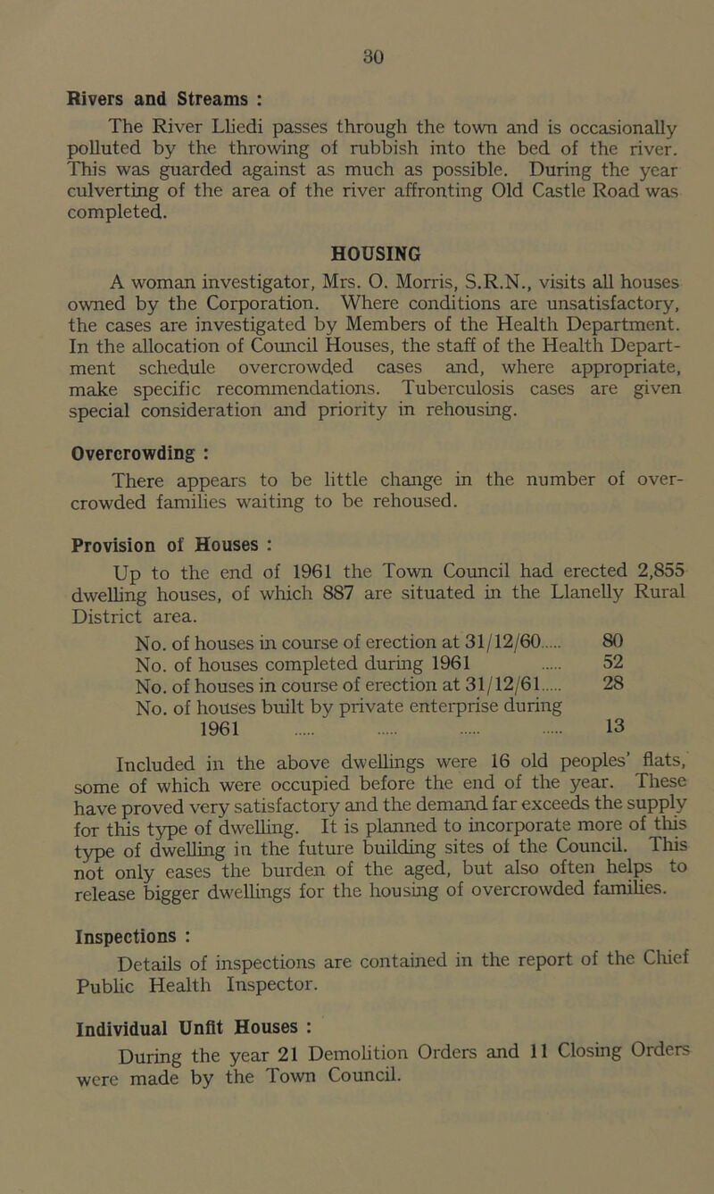 Rivers and Streams : The River Lliedi passes through the town and is occasionally polluted by the throwing of rubbish into the bed of the river. This was guarded against as much as possible. During the year culverting of the area of the river affronting Old Castle Road was completed. HOUSING A woman investigator, Mrs. O. Morris, S.R.N., visits all houses owned by the Corporation. Where conditions are unsatisfactory, the cases are investigated by Members of the Health Department. In the allocation of Council Houses, the staff of the Health Depart- ment schedule overcrowded cases and, where appropriate, make specific recommendations. Tuberculosis cases are given special consideration and priority in rehousing. Overcrowding : There appears to be little change in the number of over- crowded families waiting to be rehoused. Provision of Houses : Up to the end of 1961 the Town Council had erected 2,855 dwelling houses, of which 887 are situated in the Llanelly Rural District area. No. of houses in course of erection at 31/12/60 80 No. of houses completed during 1961 52 No. of houses in course of erection at 31/12/61 28 No. of houses built by private enterprise during 1961 13 Included in the above dwellings were 16 old peoples’ flats, some of which were occupied before the end of the year. These have proved very satisfactory and the demand far exceeds the supply for this type of dwelling. It is planned to incorporate more of this type of dwelling in the future building sites of the Council. This not only eases the burden of the aged, but also often helps to release bigger dwellings for the housing of overcrowded families. Inspections : Details of inspections are contained in the report of the Chief Public Health Inspector. Individual Unfit Houses : During the year 21 Demolition Orders and 11 Closing Orders were made by the Town Council.