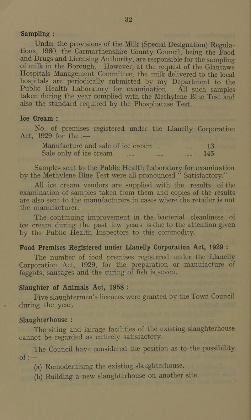 Sampling : Under the provisions of the Milk (Special Designation) Regula- tions, 1960, the Carmarthenshire County Council, being the Food and Drugs and Licensing Authority, are responsible for the sampling of milk in the Borough. However, at the request of the Glantawe Hospitals Management Committee, the milk delivered to the local hospitals are periodically submitted by my Department to the Public Health Laboratory for examination. Ail such samples taken during the year complied with the Methylene Blue Test and also the standard required by the Phosphatase Test. Ice Cream : No. of premises registered under the Llanelly Corporation Act, 1929 for the :— Manufacture and sale of ice cream 13 Sale only of ice cream 145 Samples sent to the Public Health Laboratory for examination by the Methylene Blue Test were all pronounced “ Satisfactory.” All ice cream vendors are supplied with the results of the examination of samples taken from them and copies of the results are also sent to the manufacturers in cases where the retailer is not the manufacturer. The continuing improvement in the bacterial cleanliness of ice cream during the past few years is due to the attention given by tho Public Health Inspectors to this commodity. Food Premises Registered under Llanelly Corporation Act, 1929 : The number of food premises registered under the Llanelly Corporation Act, 1929, for the preparation or manufacture of faggots, sausages and the curing of fish is. seven. Slaughter of Animals Act, 1958 : Five slaughtermen’s licences were granted by the Town Council during the year. Slaughterhouse : The siting and lairage facilities of the existing slaughterhouse cannot be regarded as entirely satisfactory. The Council have considered the position as to the possibility of :— (a) Remodemising the existing slaughterhouse. (b) Building a new slaughterhouse on another site.