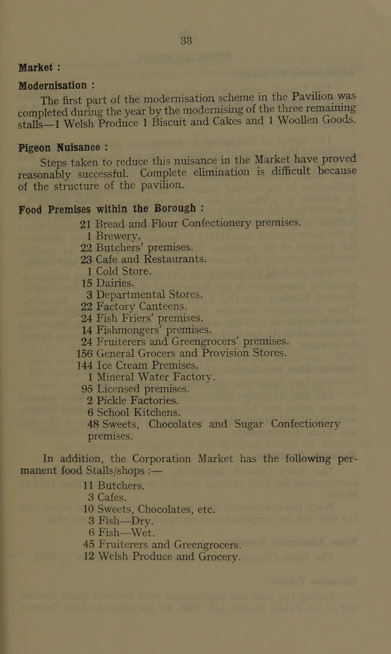 Market : Modernisation : The first part of the modernisation scheme in the Pavilion was completed during the year by the modernising of the three remaining stalls—1 Welsh Produce 1 Biscuit and Cakes and 1 Woollen Goods. Pigeon Nuisance : Steps taken to reduce this nuisance in the Market have proved reasonably successful. Complete elimination is difficult because of the structure of the pavilion. Food Premises within the Borough : 21 Bread and Flour Confectionery premises. 1 Brewery. 22 Butchers’ premises. 23 Cafe and Restaurants. 1 Cold Store. 15 Dairies. 3 Departmental Stores. 22 Factory Canteens. 24 Fish Friers’ premises. 14 Fishmongers’ premises. 24 Fruiterers and Greengrocers’ premises. 156 General Grocers and Provision Stores. 144 Ice Cream Premises. 1 Mineral Water Factory. 95 Licensed premises. 2 Pickle Factories. 6 School Kitchens. 48 Sweets, Chocolates and Sugar Confectionery premises. In addition, the Corporation Market has the following per- manent food Stalls/shops :— 11 Butchers. 3 Cafes. 10 Sweets, Chocolates, etc. 3 Fish—Dry. 6 Fish—Wet. 45 Fruiterers and Greengrocers. 12 Welsh Produce and Grocery.
