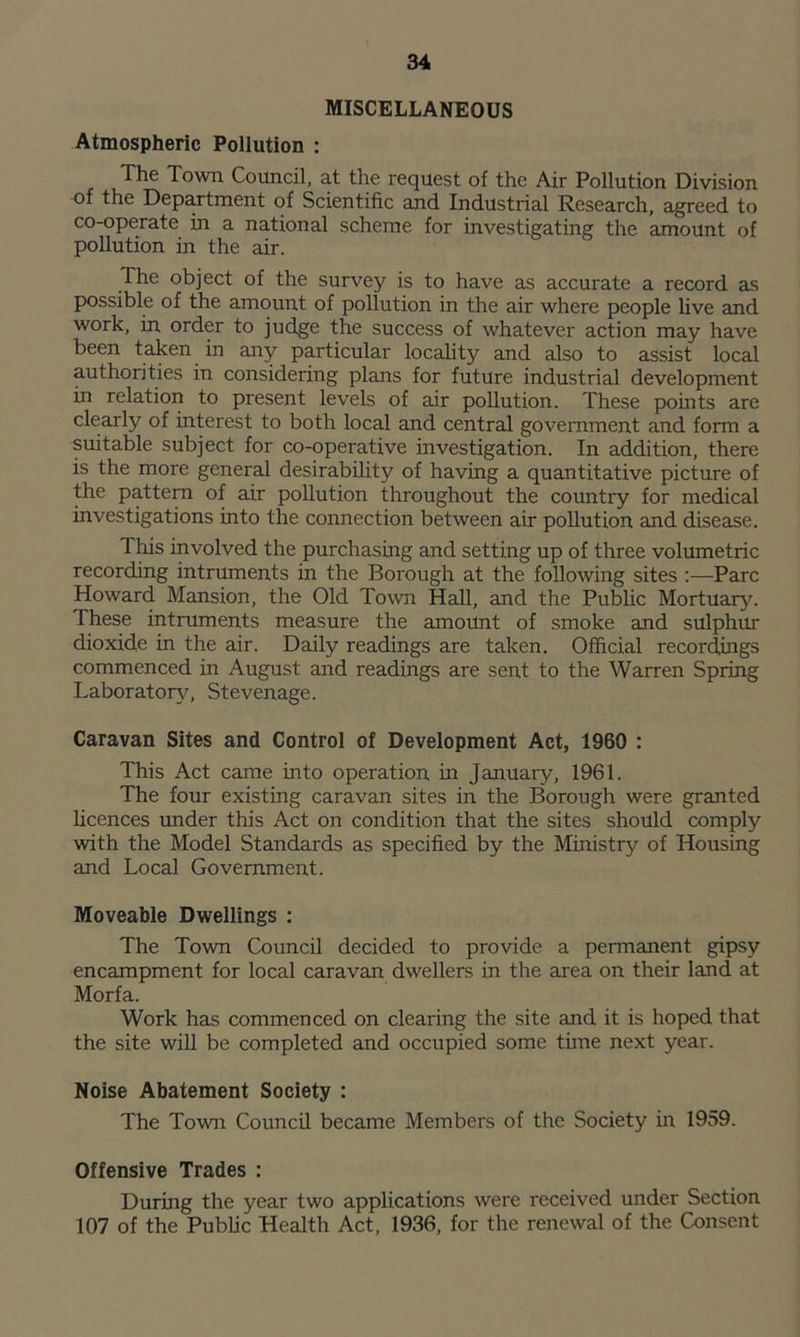 MISCELLANEOUS Atmospheric Pollution : The Town Council, at the request of the Air Pollution Division of the Department of Scientific and Industrial Research, agreed to co-operate in a national scheme for investigating the amount of pollution in the air. The object of the survey is to have as accurate a record as possible of the amount of pollution in the air where people five and work, in order to judge the success of whatever action may have been taken in any particular locality and also to assist local authorities in considering plans for future industrial development in relation to present levels of air pollution. These points are clearly of interest to both local and central government and form a suitable subject for co-operative investigation. In addition, there is the more general desirability of having a quantitative picture of the pattern of air pollution throughout the country for medical investigations into the connection between air pollution and disease. This involved the purchasing and setting up of three volumetric recording intruments in the Borough at the following sites :—Parc Howard Mansion, the Old Town Hall, and the Public Mortuary. These intruments measure the amount of smoke and sulphur dioxide in the air. Daily readings are taken. Official recordings commenced in August and readings are sent to the Warren Spring Laboratory, Stevenage. Caravan Sites and Control of Development Act, 1960 : This Act came into operation in January, 1961. The four existing caravan sites in the Borough were granted licences under this Act on condition that the sites should comply with the Model Standards as specified by the Ministry of Housing and Local Government. Moveable Dwellings : The Town Council decided to provide a permanent gipsy encampment for local caravan dwellers in the area on their land at Morfa. Work has commenced on clearing the site and it is hoped that the site will be completed and occupied some time next year. Noise Abatement Society : The Town Council became Members of the Society in 1959. Offensive Trades : During the year two applications were received under Section 107 of the Public Health Act, 1936, for the renewal of the Consent