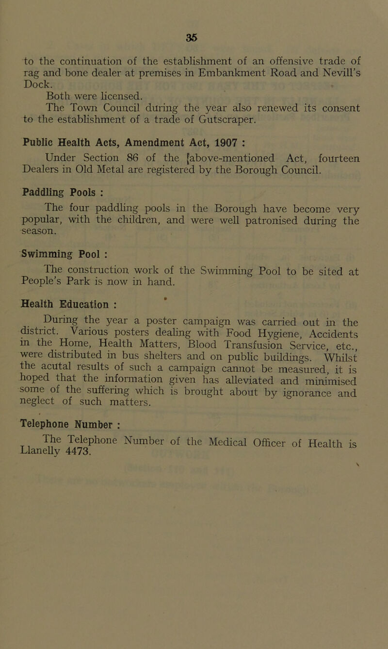 to the continuation of the establishment of an offensive trade of rag and bone dealer at premises in Embankment Road and Nevill’s Dock. Both were licensed. The Town Council during the year also renewed its consent to the establishment of a trade of Gutscraper. Public Health Acts, Amendment Act, 1907 : Under Section 86 of the [above-mentioned Act, fourteen Dealers in Old Metal are registered by the Borough Council. Paddling Pools : The four paddling pools in the Borough have become very popular, with the children, and were well patronised during the season. Swimming Pool : The construction work of the Swimming Pool to be sited at People’s Park is now in hand. Health Education : During the year a poster campaign was carried out in the district. Various posters dealing with Food Hygiene, Accidents in the Home, Health Matters, Blood Transfusion Service, etc., were distributed in bus shelters and on public buildings. Whilst the acutal results of such a campaign cannot be measured, it is hoped that the information given has alleviated and minimised some of the suffering which is brought about by ignorance and neglect of such matters. Telephone Number : The Telephone Number of the Medical Officer of Health is Llanelly 4473.