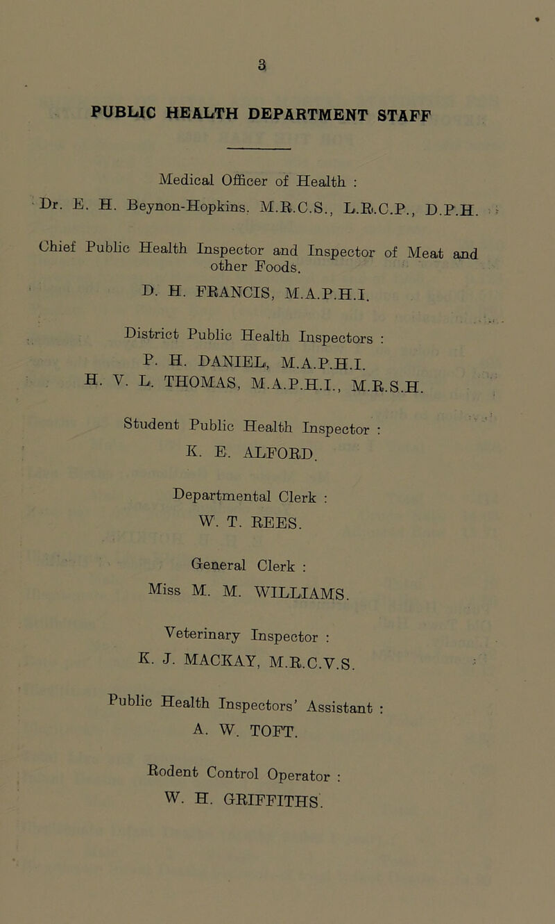 PUBLIC HEALTH DEPARTMENT STAFF Medical Officer of Health : Dr. E. H. Beynon-Hopkins. M.R.C.S., L.B.C.P., D.P.H. Chief Public Health Inspector and Inspector of Meat and other Foods. D. H. FRANCIS, M.A.P.H.I. District Public Health Inspectors : P. H. DANIEL, M.A.P.H.I. H. V. L. THOMAS, M.A.P.H.I., M.R.S.H. Student Public Health Inspector : K. E, ALFORD. Departmental Clerk : W. T. REES. General Clerk : Miss M. M. WILLIAMS. Veterinary Inspector : K. J. MACKAY, M.R.C.V.S. Public Health Inspectors’ Assistant : A. W. TOFT. Rodent Control Operator : W. H. GRIFFITHS.