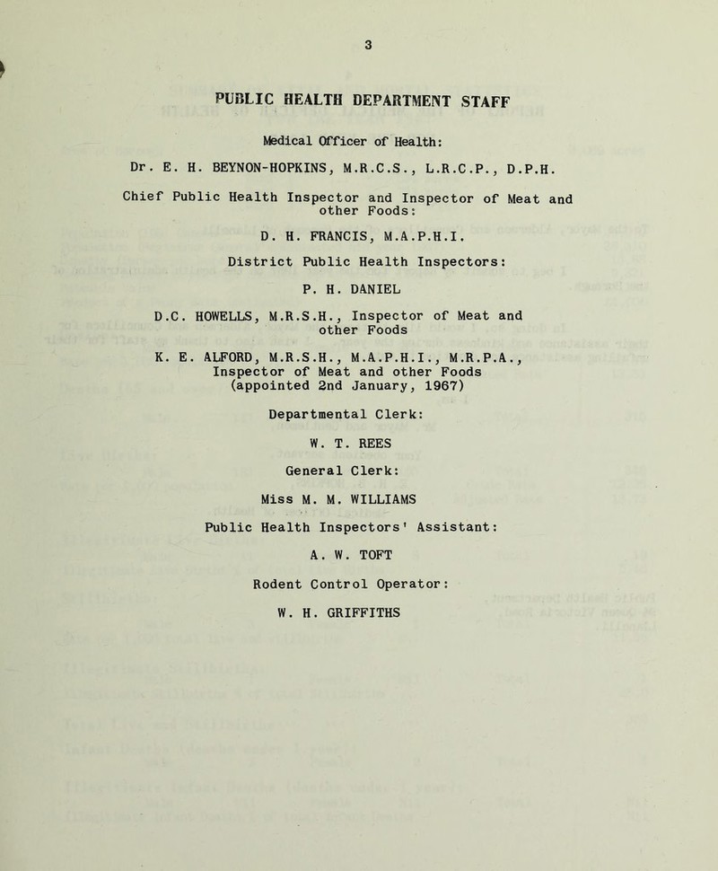 PUBLIC HEALTH DEPARTMENT STAFF Medical Officer of Health: Dr. E. H. BEYNON-HOPKINS, M.R.C.S., L.R.C.P., D.P.H. Chief Public Health Inspector and Inspector of Meat and other Foods: D. H. FRANCIS, M.A.P.H.I, District Public Health Inspectors: P. H. DANIEL D.C. HOWELLS, M.R.S.H., Inspector of Meat and other Foods K. E. ALFORD, M.R.S.H., M.A.P.H.I., M.R.P.A., Inspector of Meat and other Foods (appointed 2nd January, 1967) Departmental Clerk: W. T. REES General Clerk: Miss M. M. WILLIAMS Public Health Inspectors' Assistant: A. W. TOFT Rodent Control Operator: W. H. GRIFFITHS