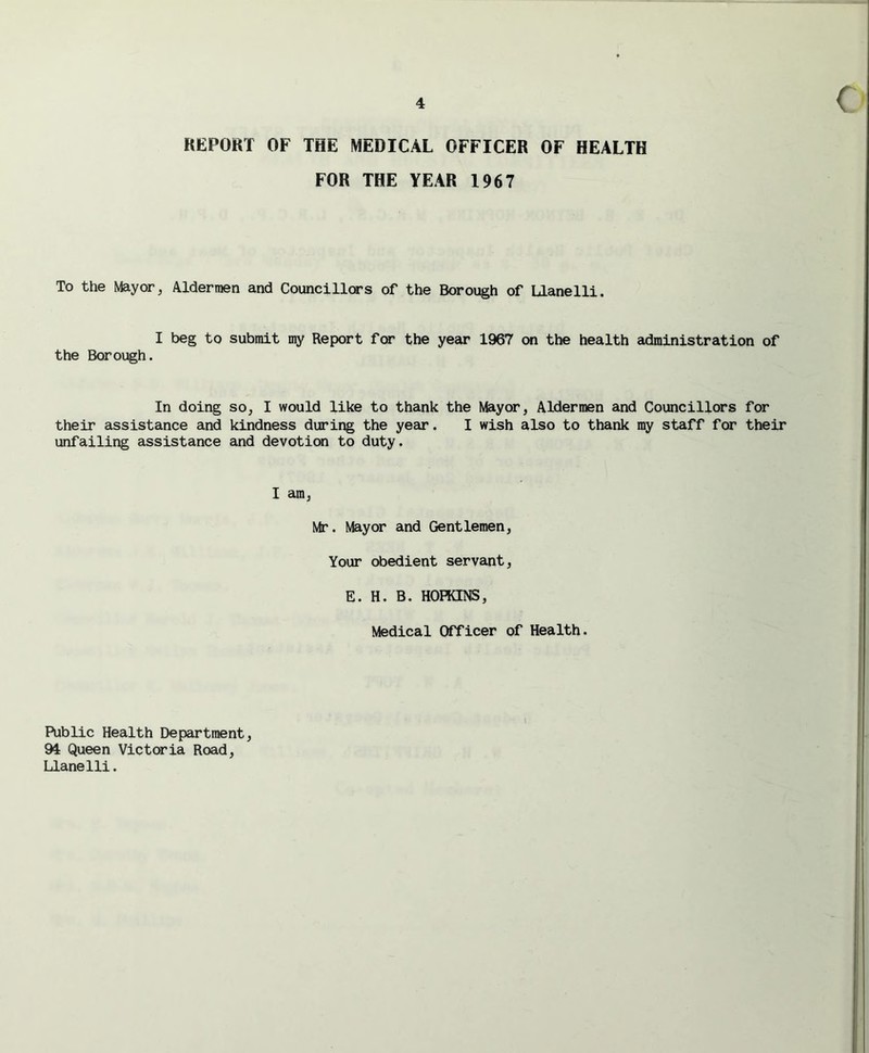 REPORT OF THE MEDICAL OFFICER OF HEALTH FOR THE YEAR 1967 To the Mayor, Aldermen and Councillors of the Borough of Llanelli. I beg to submit my Report for the year 1967 on the health administration of the Borough. In doing so, I would like to thank the Mayor, Aldermen and Councillors for their assistance and kindness during the year. I wish also to thank my staff for their unfailing assistance and devotion to duty. I am, Mr. Mayor and Gentlemen, Your obedient servant, E. H. B. HOPKINS, Medical Officer of Health. Public Health Department, 94 Queen Victoria Road, Llanelli.