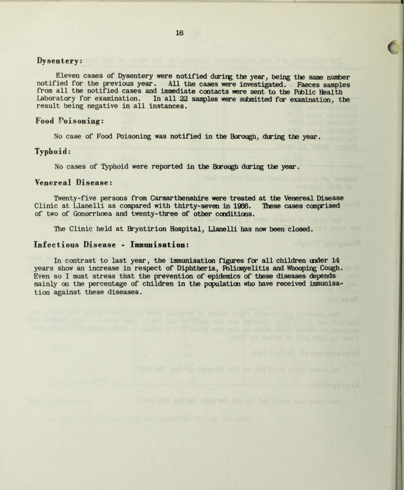 Dysentery: Eleven cases of Dysentery were notified during the year, being the same number notified for the previous year. All the cases were investigated. Faeces samples from all the notified cases and immediate contacts were sent to the Fttolic Health laboratory for examination. In all 22 samples were submitted for examination, the result being negative in all instances. Food Poisoning: No case of Food Poisoning was notified in the Borough, during the year. Typhoid: No cases of Typhoid were reported in the Borough during the year. Venereal Disease: Twenty-five persons from Carmarthenshire were treated at the Venereal Disease Clinic at Llanelli as compared with thirty-seven In 1966. These cases comprised of two of Gonorrhoea and twenty-three of other conditions. The Clinic held at Bryntirion Hospital, Llanelli has now been closed. Infectious Disease - Immunisation: In contrast to last year, the immunisation figures for all children under 14 years show an increase in respect of Diphtheria, Fblioojyelitis and Whooping Cough. Even so I must stress that the prevention of epidemics of these diseases depends mainly on the percentage of children in the population who have received immunisa- tion against these diseases.