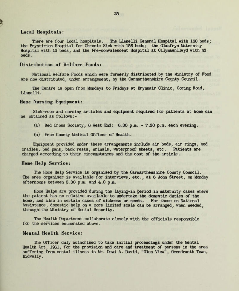 Local Hospitals: There are four local hospitals. The Llanelli General Hospital with 160 beds; the Bryntirion Hospital for Chronic Sick with 156 beds; the Glasfryn Maternity Hospital with 12 beds, and the ft’e-convalescent Hospital at Cilymaenllwyd with 43 beds. Distribution of Welfare Foods: National Welfare Foods which were formerly distributed by the Ministry of Food are now distributed, under arrangement, by the Carmarthenshire County Council. The Centre is open from Mondays to Fridays at Brynmair Clinic, Goring Road, Llanelli. Home Nursing Equipment: Sick-room and nursing articles and equipment required for patients at home can be obtained as follows:- (a) Red Cross Society, 6 West End: 6.30 p.m. - 7.30 p.m. each evening. (b) From County Medical Officer of Health. Equipment provided under these arrangements include air beds, air rings, bed cradles, bed pans, back rests, urinals, waterproof sheets, etc. F&tients are charged according to their circumstances and the cost of the article. Home Help Service: The Home Help Service is organised by the Carmarthenshire County Council. The area organiser is available for interviews, etc., at 6 John Street, on Monday afternoons between 2.30 p.m. and 4.0 p.m. Home Helps are provided during the laying-in period in maternity cases where the patient has no relative available to undertake the domestic duties of the home, and also in certain cases of sickness or needs. For those on National Assistance, domestic help on a more limited scale can be arranged, when needed, through the Ministry of Social Security. The Health Department collaborate closely with the officials responsible for the services enumerated above. Mental Health Service: The Officer duly authorised to take initial proceedings under the Mental Health Act, 1961, for the provision and.care and treatment of persons in the area suffering from mental illness is Mr. Dewi A. David, Glen View, Gwendraeth Town, Kidwelly.