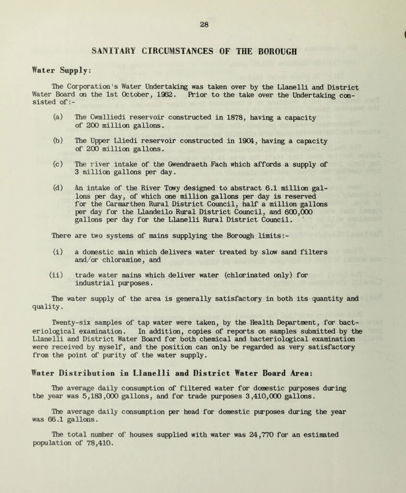 SANITARY CIRCUMSTANCES OF THE BOROUGH Water Supply: The Corporation's Water Undertaking was taken over by the Llanelli and District Water Board on the 1st October, 1962. Prior to the take over the Undertaking con- sisted of:- (a) The Cwmlliedi reservoir constructed in 1878, having a capacity of 200 million gallons. (b) The Upper Lliedi reservoir constructed in 1901, having a capacity of 200 million gallons. (c) The river intake of the Gwendraeth Fach which affords a supply of 3 million gallons per day. (d) An intake of the River Towy designed to abstract 6.1 million gal- lons per day, of which one million gallons per day is reserved for the Carmarthen Rural District Council, half a million gallons per day for the Llandeilo Rural District Council, and 600,000 gallons per day for the Llanelli Rural District Council. 'There are two systems of mains supplying the Borough limits:- (i) a domestic main which delivers water treated by slow sand filters and/or chloramine, and (ii) trade water mains which deliver water (chlorinated only) for industrial purposes. The water supply of the area is generally satisfactory in both its quantity and quality. Twenty-six samples of tap water were taken, by the Health Department, for bact- eriological examination. In addition, copies of reports on samples submitted by the Llanelli and District Water Board for both chemical and bacteriological examination were received by myself, and the position can only be regarded as very satisfactory from the point of purity of the water supply. Water Distribution in Llanelli and District Water Board Area: The average daily consumption of filtered water for domestic purposes during the year was 5,183,000 gallons, and for trade purposes 3,410,000 gallons. The average daily consumption per head for domestic purposes during the year was 66.1 gallons. The total number of houses supplied with water was 24,770 for an estimated population of 78,410.