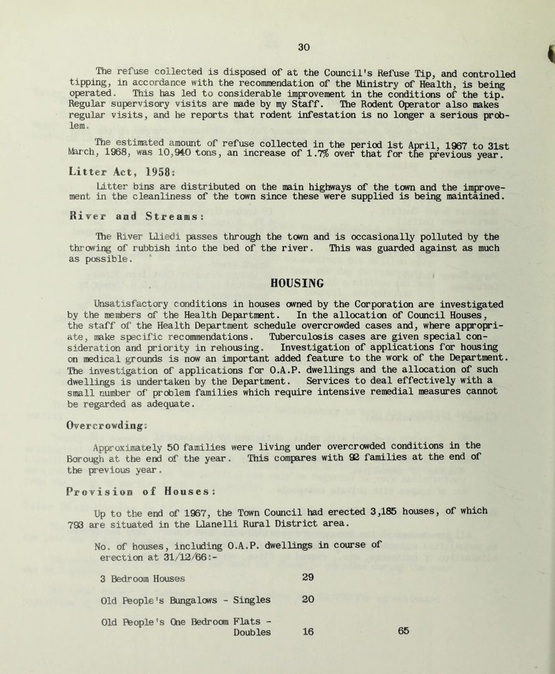 The refuse collected is disposed of at the Council's Refuse Tip, and controlled tipping, in accordance with the recommendation of the Ministry of Health, is being operated. This has led to considerable improvement in the conditions of the tip. Regular supervisory visits are made by my Staff. The Rodent Operator also makes regular visits, and he reports that rodent infestation is no longer a serious prob- lem. The estimated amount of refuse collected in the period 1st April, 1967 to 31st March, 1968, was 10,,940 tons, an increase of 1.7% over that for the previous year. Litter Act, 1958s Litter bins are distributed on the main highways of the town and the improve- ment in the cleanliness of the town since these were supplied is being maintained. River and Streamss The River Llisdi passes through the town and is occasionally polluted by the throwing of rubbish into the bed of the river. This was guarded against as much as possible. HOUSING Unsatisfactory conditions in houses owned by the Corporation are investigated by the members of the Health Department. In the allocation of Council Houses, the staff of the Health Department schedule overcrowded cases and, where appropri- ate, make specific recommendations. Tuberculosis cases are given special con- sideration and priority in rehousing. Investigation of applications for housing on medical grounds is now an important added feature to the work of the Department. The investigation of applications for O.A.P. dwellings and the allocation of such dwellings is undertaken by the Department. Services to deal effectively with a small number of problem families which require intensive remedial measures cannot be regarded as adequate. Overcrowding; Approximately 50 families were living under overcrowded conditions in the Borough at the end of the year. This compares with 92 families at the end of the previous year. Provision of Houses; Up to the end of 1967, the Town Council had erected 3,185 houses, of which 793 are situated in the Llanelli Rural District area. No. of houses, including O.A.P. dwellings in course of erection at 31/12/66:- 3 Bedroom Houses 29 Old People’s Bungalows - Singles 20 Old People's Che Bedroom Flats - Doubles 16 65
