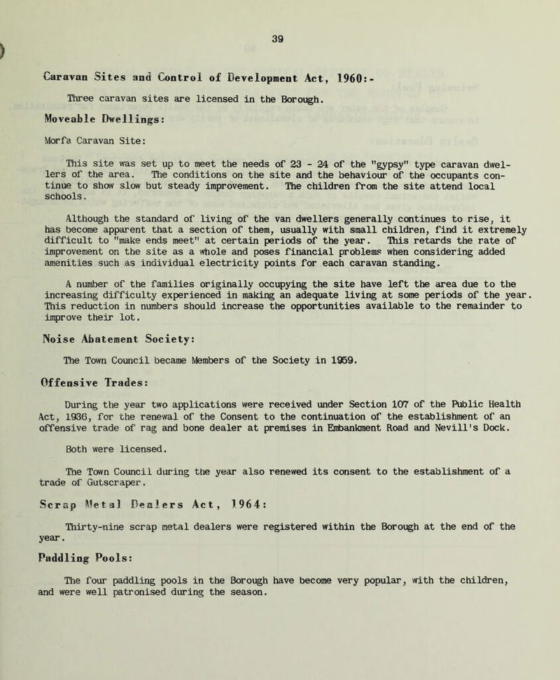 Caravan Sites and Control of Development Act, 1960:- Three caravan sites are licensed in the Borough. Moveable Dwellings: Morfa Caravan Site: This site was set up to meet the needs of 23 - 24 of the gypsy type caravan dwel- lers of the area. The conditions on the site and the behaviour of the occupants con- tinue to show slow but steady improvement. The children from the site attend local schools. Although the standard of living of the van dwellers generally continues to rise, it has become apparent that a section of them, usually with small children, find it extremely difficult to make ends meet at certain periods of the year. This retards the rate of improvement on the site as a whole and poses financial problems when considering added amenities such as individual electricity points for each caravan standing. A number of the families originally occupying the site have left the area due to the increasing difficulty experienced in making an adequate living at some periods of the year. This reduction in numbers should increase the opportunities available to the remainder to improve their lot. Noise Abatement Society: The Town Council became Members of the Society in 1959. Offensive Trades: During the year two applications were received under Section 107 of the Public Health Act, 1936, for the renewal of the Consent to the continuation of the establishment of an offensive trade of rag and bone dealer at premises in Embankment Road and Nevill's Dock. Both were licensed. The Town Council during the year also renewed its consent to the establishment of a trade of Gutscraper. Scrap Metal Dealers Act, 1964: Thirty-nine scrap metal dealers were registered within the Borough at the end of the year. Paddling Pools: The four paddling pools in the Borough have become very popular, with the children, and were well patronised during the season.