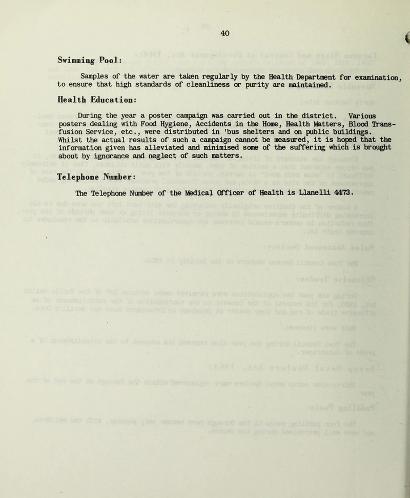 v Swimming Pool: Samples of the water are taken regularly by the Health Department for examination, to ensure that high standards of cleanliness or purity are maintained. Health Education: During the year a poster campaign was carried out in the district. Various posters dealing with Food Hygiene, Accidents in the Home, Health Matters, Blood Trans- fusion Service, etc., were distributed in ’bus shelters and on public buildings. Whilst the actual results of such a campaign cannot be measured, it is hoped that the information given has alleviated and minimised some of the suffering which is brought about by ignorance and neglect of such matters. Telephone JVumher: The Telephone Number of the Medical Officer of Health is Llanelli 4473.