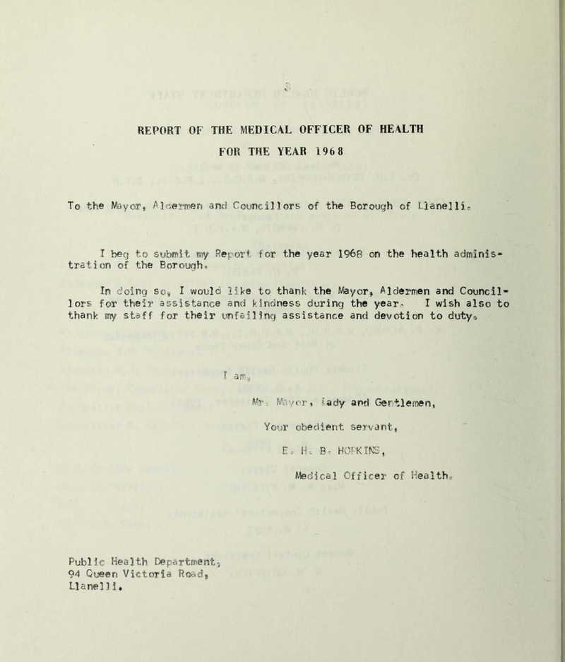 REPORT OF THE MEDICAL OFFICER OF HEALTH FOR THE YEAR 1968 To the Mayor, Alcermen and Councillors of the Borough of Uanelli- I beg to submit my Report for the year 1968 on the health adminis- tration of the Borough. In doing so* I would like to thank the Meyer, Aldermen and Council- lors for their assistance and kindness during the year. I wish also to thank my staff for their unfailing assistance and devotion to duty. I am,, Mr Mayor, iady and Gentlemen, Your obedient servant, E, H, B- HOPKINS, Medical Officer cf Health,- Public Health Department* 94 Queen Victoria Road, Llanel 1! ♦