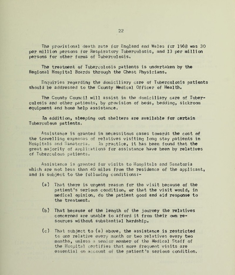 The provisional death rat© for England and Wales for 1968 was 30 per million persons for Respiratory Tuberculosis, and 13 per million persons for other forms of Tuberculosis* The treatment ©f Tuberculosis patients is undertaken by the Regional Hospital Boards through the Chest Physicians* Enquiries regarding the domiciliary ear© of Tuberculosis patients should be addressed to the County Medical Officer ©f Health* The County Council will assist in the domiciliary care of Tuber- culosis and other patients* by prevision of beds, bedding* sickroom equipment and home help assistance* In addition, sleeping out shelters are available for certain Tuberculous patients* Assistance is granted in necessitous cases towards the cost of the travelling expenses of relatives visiting long stay patients in Hospitals and Sanatoria., In practice, it has been found that the great majority of applications for assistance have been by relatives cf Tuberculous patients*. Assistance is granted for visits to Hospitals and Sanatoria which are not less than 40 miles from the residence of the applicant* and is subject to the following conditions?- (a) That there is urgent reason for the visit because of the patients serious condition, or that the visit would, in medical ©pinion* do the patient good and aid response to the treatment* (b) That because of the length of the journey the relatives concerned are unable to afford it from their own re- sources without substantial hardship® (c) That subject to (a) above* the assistance is restricted to one relative every month or two relatives every two months, unless a senior member of the Medical Staff of the Hospital certifies that more frequent visits are essential on account of the patient’s serious condition,