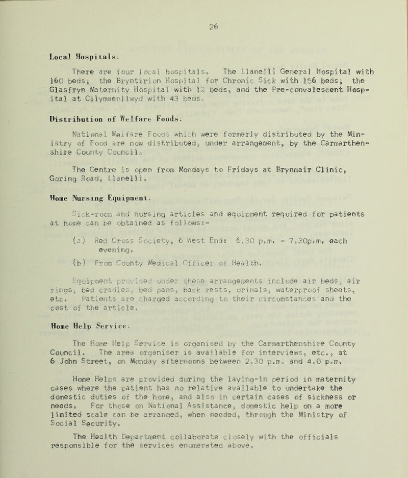 Local Hospitals. There are four local hospital©® The Llanelli General Hospital with 160 beds| the Bryntirien Hospital for Chronic Sick with 1.56 beds; the Glasfryn Maternity Hospital with 12 beds, and the Pre-convalescent Hosp- ital at Cilymaenllwyd with 43 beds * Distribution of Welfare Foods. National Wej fare Foods which were formerly distributed by the Min- istry of Food are now distributed, under arrangement, by the Carmarthen- shire County Council* The Centre is open from Mondays to Fridays at Erynmair Clinic, G or ing R©a d , L1 ame 11 i * Home Nursing Equipment. Rick-room and nursing articles and equipment required for patients at home can be obtained as follows*- (a) Red Cross Society, 6 West Ends 6.30 p,m, - 7«-30p»m. each evening * (b) From County Medical Officer of Health- Equipment provided under there arrangements include air beds, air rings, bed cradles, bed pans, back rests, urinals, waterproof sheets, etc. Patients are.charged according to their circumstances and the cost of the article. Home Help Service. The Home Help Service is organised by the Carmarthenshire County Council, The area organiser is available for interviews, etc., at 6 John Street, on Monday afternoons between 2*30 p.nu and 4,0 p*m. Home Helps are provided during the laying-in period in maternity cases where the patient has no relative available to undertake the domestic duties of the home, and also in certain cases ©f sickness or needs. For those on National Assistance, domestic help on a more limited scale can be arranged, when needed, through the Ministry ©f Social Security, The Health Department collaborate closely with the officials responsible for the services enumerated above.