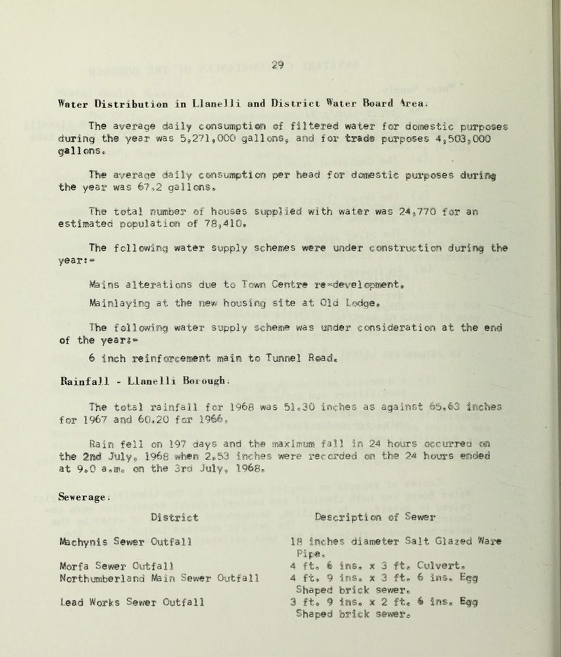 Water Distribution in Llanelli and District Water Board \rea. The average daily consumption of filtered water for domestic purposes during the year was 5*271,000 gallons* and for trad© purposes 4,503*000 gallons* The average daily consumption per head for domestic purposes during the year was 67,2 gallons-, The total number ©f houses supplied with water was 24.,,770 for an estimated population of 78*410* The following water supply schemes were under construction during the year?® Mains alterations due to Town Centre redevelopment* Mainlaying at the new housing site at Old Lodge* Ihe following water supply scheme was under consideration at the end of the yean® 6 inch reinforcement main to Tunnel Read* Rainfall - Llanelli Borough. The total rainfall for 1968 was 51„30 inches as against 65,63 inches for 1967 and 60,20 for 1966* Rain fell on 197 days and the maximum fall in 24 hours occurred on the 2nd July* 1.968 when 2*53 inches were recorded on the 24 hours ended at 9*0 on the 3rd July, 1968* Sewerage. District Description of Sewer Morfa Sewer Outfall Northumberland Main Sewer Outfall Machyois Sewer Outfall lead Works Sewer Outfall 18 inches diameter Salt Glazed Ware Pipe,, 4 ft* € ins, x 3 ft* Culvert® 4 ft® 9 ins* x 3 ft* 6 ins* Egg Shaped brick sewer® 3 ft* 9 ins* x 2 ft* 6 ins* Egg Shaped brick sewer*
