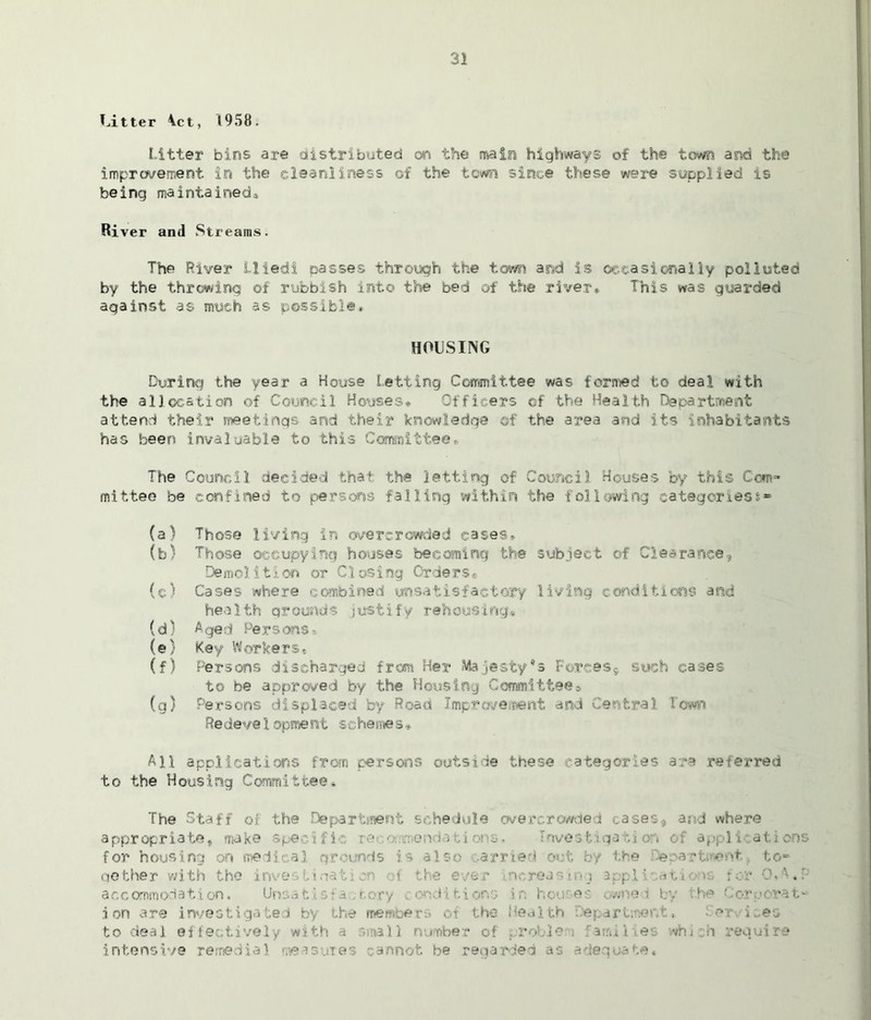 Litter tct, 1958. Litter bins are distributed on the main highway© of the town and the improvement in the cleanliness of the town since these were supplied is being maintained! River and Streams. The River Hied! passes through the town and is occasionally polluted by the throwing of rubbish into the bed of the river* This was guarded against as much as possible* HOUSING During the year a House Letting Committee was formed to deal with the allocation of Council Houses® Officers of the Health Department attend their meetings and their knowledge ©f the area and its inhabitants has been invaluable to this Committee* The Council decided that the letting of Council Houses by this Corn* mittee be confined to persons falling within the following categories** (a) Those living in overcrowded cases® (b) Those occupying houses becoming the subject of Clearance? Demolition or Closing Orderse (c) Cases where combined unsatisfactory living conditions and health grounds justify rehousing# (d) Aged Persons* (e) Key Workers® (f) Persons discharged from Her Majesty's Forces* such cases to be approved by the Housing Committee®. (g) Persons displaced by Road Improvement and Central Town Redeve1oproent schemes» All applications from persons outside these categories are referred to the Housing Committee* The Staff of the Department schedule overcrowded cases, and where appropriate, make specific re nendatiot s* sstigati appl for housing on medical grounds is also arried out by the ^e.-arti-ent., to- ne ther with the incre . accommodation, Unsatisia tory conditions ir. hcu es owned by the Corporat- ion are investigated by the members of the Health Department* Services to deal effectively with a small number of proble > fami 1 tes which require intensive remedial measures cannot be regarded as adequate.