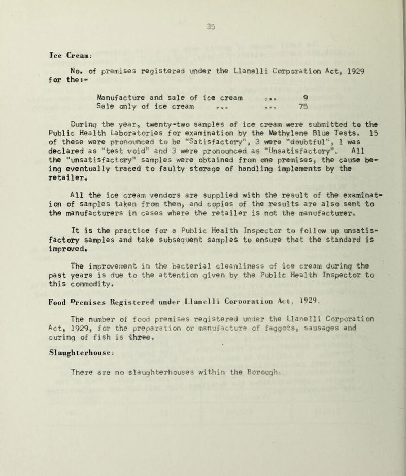 Ice Cream: No* of premises registered under the Llanelli Corporation Actj, 1929 for thei- Manufacture and sale of ice cream 9 Sal© only of ice cream 75 During the year, twenty-two samples of ice cream were submitted to the Public Health Laboratories for examination by the Methylene Blue Tests* 15 of these were pronounced to be 'Satisfactory8'', 3 were ‘doubtful', 1 was declared as test void’ and 3 were pronounced as Unsatisfactory*, All the unsatisfactory’6 samples were obtained from ©ne premises, the cause be- ing eventually traced to faulty storage of handling implements by the retailer. All the ice cream vendors are supplied with the result of the examinat- ion of samples taken from them, and copies of the results are also sent to the manufacturers in eases where the retailer is not the manufacturer. It is the practice for a Public Health Inspector to follow up unsatis- factory samples and take subsequent samples to ensure that the standard is improved* The improvement in the bacterial cleanliness of ice cream during the past years is due to the attention given by the Public Health Inspector to this commodity* Food ^remises Registered under Llanelli Corooration Act, 1929. The number of food premises registered under the Llanelli Corporation Act, 1929, for the preparation or manufacture of faggots, sausages and curing of fish is ihr*©* Slaughterhouse. There are no slaughterhouses within the Borough