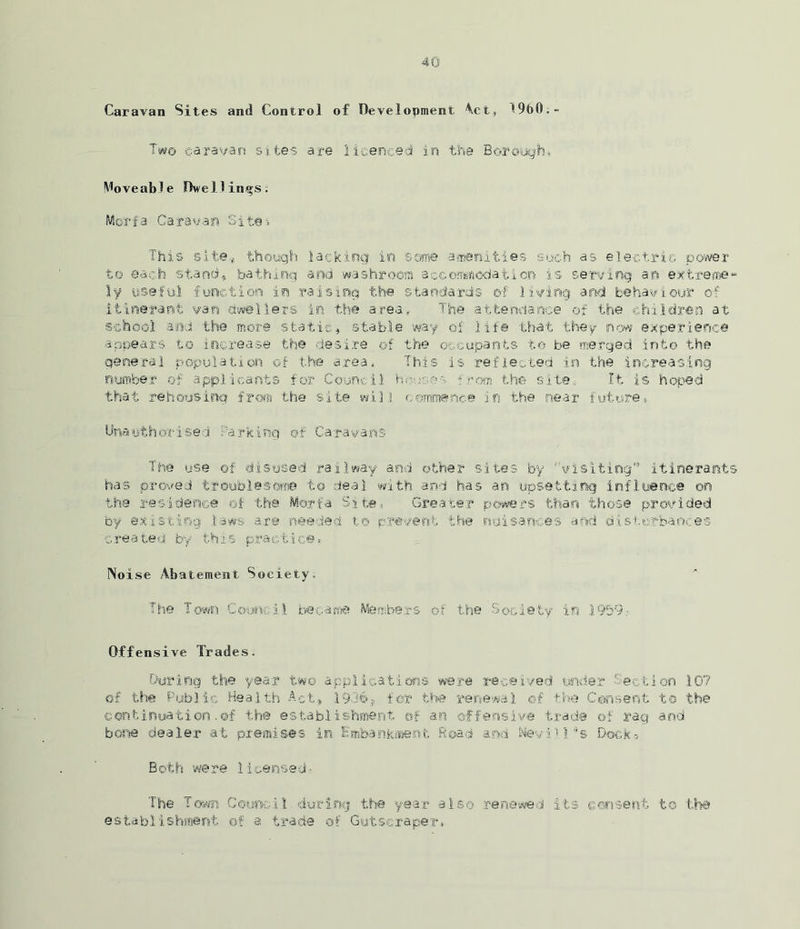 Caravan Sites and Control of Development Act, 19b0.» Two caravan sites are licenced in the Borough, Moveable Dwellings: Moarfa Caravan Sites This site,, though lacking in some amenities such as electric power to each stand* bathing and washroom accommodation is serving an extreme- ly useful function in raising the standards of living and behaviour of itinerant van dwellers in the area. The attendance of the children at school and the more static, stable way of life that they now experience appears to increase the desire_ of the occupants to be merged into the general population of the area, This is reflected in the increasing number of applicants for Council hr-, re os from the site. It is hoped that rehousing froi the site will commence in the near future, Unauthorised Parking of Caravans The use of disused railway and other sites by ''Visiting'’ itinerants has proved troublesome to deal with and has an upsetting influence on the residence of the Morfa Site, Greater powers than those provided by existing laws are needed to prevent the nuisances and disturbances created by this practice, Noise Abatement Society. The Town Council became Members of the Society in 1959.- Offensive Trades. During the year two applications were received under Section 107 of the Public Health Act.* 19369 for the renewal of the Consent to the continuation.of the establishment of an offensive trade of rag and bone dealer at premises in Embankment Road and Nevill’s Dock-, B ot h we re 1 i ee ns a d ■ The Town Council during the year also renewed its consent to the establishment of a trade of Gutscraper.
