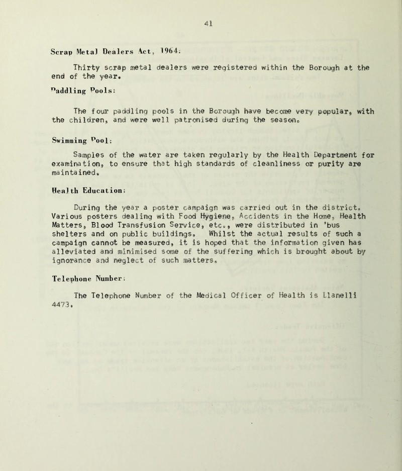 Scrap Meta] Dealers Act, 1964. Thirty scrap metal dealers were registered within the Borough at the end of the year. naddling pools: The four paddling pools in the Borough have become very popular* with the children, and were well patronised during the seasone Swimming pool: Samples of the water are taken regularly by the Health Department for examination* to ensure that high standards of cleanliness or purity are maintained. Health Education: During the year a poster campaign was carried out in the district* Various posters dealing with Food Hygiene* Accidents in the Home, Health Matters, Blood Transfusion Service, etc., were distributed in 'bus shelters and on public buildings. Whilst the actual results of such a campaign cannot be measured, it is hoped that the Information given has alleviated and minimised some of the suffering which is brought about by ignorance and neglect of such matters. Telephone Number; The Telephone Number of the Medical Officer of Health is Llanelli 4473.