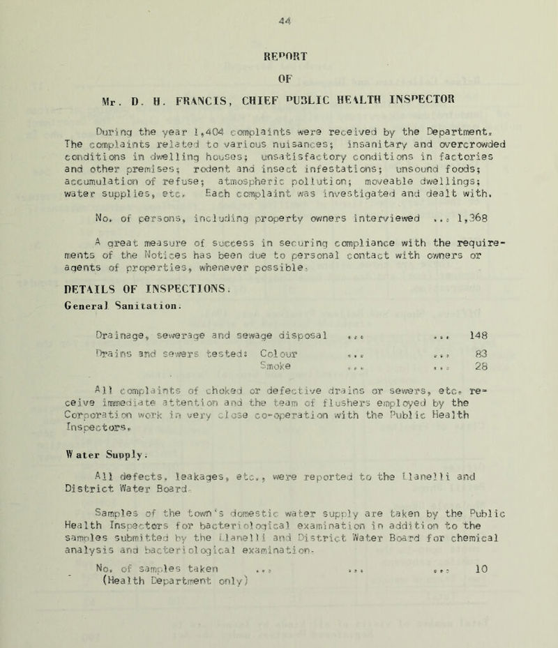 REPORT OF Mr. D. H. FRANCIS, CHIEF *>CRLIC HEALTH INSPECTOR During the year I*404 complaints were received by the Department* The complaints related to various nuisances; insanitary and overcrowded conditions in dwelling houses; unsatisfactory conditions in factories and other premises; rodent and insect infestations; unsound foods; accumulation of refuse; atmospheric pollution; moveable dwellings; water supplies, etc* Each complaint was investigated and dealt with. No* of persons, including property owners interviewed .«* 1,368 A great measure of success in securing compliance with the require- ments of the Notices has been due to personal contact with owners or agents of properties, whenever possible- DETAILS OF INSPECTIONS. Genera) Sanitation. Drainage, sewerage and sewage disposal ,** »,♦ 148 Drains and sewers tested: Colour 83 Smoke #«» ,.9 28 All complaints of choked or defective drains or sewers, etc*- re- ceive immediate attention and the team of flushers employed by the Corporation work in very close co-operation with the Public Health Inspectors*. Water Supply. All defects* leakages, etc*» were reported to the Llanel) i and District Water Board- Samples of the town's domestic water supply are taken by the Public Health Inspectors for bacteriological examination in addition to the samples submitted by the Uane Hi and District Water Board for chemical analysis and bacteriological examination* No, of samples taken ».* * s 10 (Health Department only)