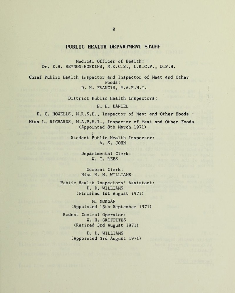 PUBLIC HEALTH DEPARTMENT STAFF Medical Officer of Health: Dr, E,H. BEYNON-HOPKINS, M.R.C.S., L.R.C.P., D.P.H, Chief Public Health Inspector and Inspector of Meat and Other Foods : D. H. FRANCIS, M.A.P.H.I. District Public Health Inspectors: Pf H. DANIEL D. C. HOWELLS, M.R.S.H., Inspector of Meat and Other Foods Miss L. RICHARDS, M.A.P.H.I., Inspector of Meat and Other Foods (Appointed 8th March 1971) i I Student Public Health Inspector: A, S. JOHN Departmental Clerk: Wo T. REES General Clerk: Miss M. Mo WILLIAMS Public Health Inspectors’1 Assistant: D. D. WILLIAMS (Finished 1st August 1971) M. MORGAN (Appointed 13th September 1971) Rodent Control Operator: W. H. GRIFFITHS (Retired 3rd August 1971) Do D, WILLIAMS (Appointed 3rd August 1971)