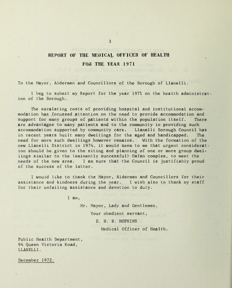 REPORT OF THE MEOICAL OFFICER OF HEALTH FOR THE YEAR 197L To the Mayor, Aldermen and Councillors of the Borough of Llanelli: I beg to submit my Report for the year 1971 on the health administrat- ion of the Borough.. The escalating costs of providing hospital and institutional accom- modation has focussed attention on the need to provide accommodation and support for many groups of patients within the population itself. There are advantages to many patients and to the community in providing such accommodation supported by community care. Llanelli Borough Council has in recent years built many dwellings for the aged and handicapped. The need for more such dwellings however remains. With the formation of the new Llanelli District in 1974, it would seem to me that urgent considerat- ion should be given to the siting and planning of one or more group dwel- lings similar to the (eminently successful) Hafan complex, to meet the needs of the new area. I am sure that the Council is justifiably proud of the success of the latter. I would like to thank the Mayor, Aldermen and Councillors for their assiscance and kindness during the year. I wish also to thank my staff for their unfailing assistance and devotion to duty. I am, Mr. Mayor, Lady and Gentlemen, Your obedient servant, E. H. Bo HOPKINS Medical Officer of Health. Public Health Department, 94 Queen Victoria Road, LLANELLI. December 1972.