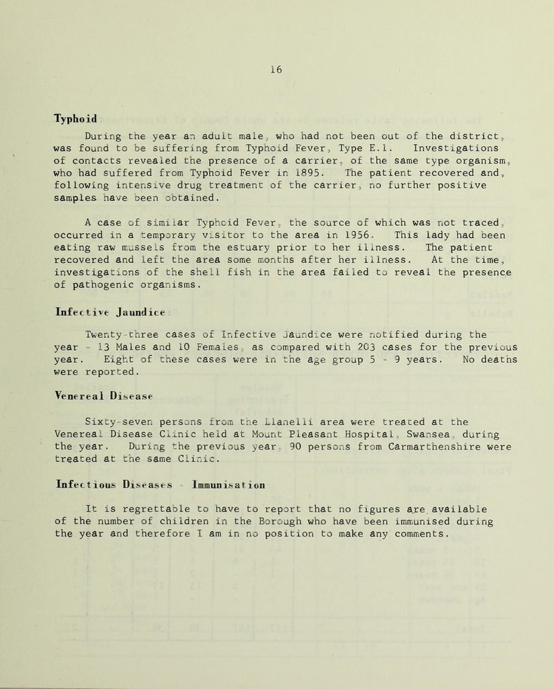 Typhoid During the year an adult male., who had not been out of the district; was found to be suffering from Typhoid Fever, Type E.l. Investigations of contacts revealed the presence of a carrier, of the same type organism, who had suffered from Typhoid Fever in 1895. The patient recovered and, following intensive drug treatment of the carrier, no further positive samples have been obtained. A case of similar Typhoid Fever, the source of which was not traced, occurred in a temporary visitor to the area in 1956. This lady had been eating raw mussels from the estuary prior to her illness. The patient recovered and left the area some months after her illness. At the time, investigations of the shell fish in the area failed to reveal the presence of pathogenic organisms. Infective Jaundice Twenty-three cases of Infective Jaundice were notified during the year = 13 Males and 10 Females, as compared with 203 cases for the previous year. Eight of these cases were in the age group 5 - 9 years. No deaths were reported. Venereal Disease Sixty-seven persons from the Llanelli area were treaced at the Venereal Disease Clinic held at Mount Pleasant Hospital, Swansea, during the year. During the previous year. 90 persons from Carmarthenshire were treated at the same Clinic. Infectious Diseases Immunisation It is regrettable to have to report chat no figures are.available of the number of children in the Borough who have been immunised during the year and therefore I am in no position to make any comments.