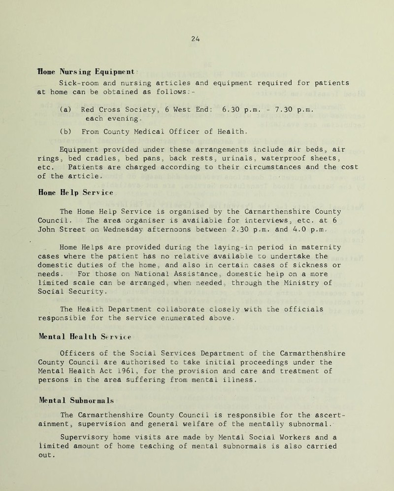 Home Nursing Equipment Sick-room and nursing articles and equipment required for patients at home can be obtained as follows:- (a) Red Cross Society, 6 West End: 6,30 p.m. - 7.30 p.m. each, evening, (b) From County Medical Officer of Health. Equipment provided under these arrangements include air beds, air rings, bed cradles, bed pans, back rests, urinals, waterproof sheets, etc. Patients are charged according to their circumstances and the cost of the article. Home Help Service The Home Help Service is organised by the Carmarthenshire County Council, The area organiser is available for interviews, etc. at 6 John Street on Wednesday afternoons between 2,30 p.m. and 4,0 p.m. Home Helps are provided during the laying-in period in maternity cases where the patient has no relative available ro undertake the domestic duties of the home, and also in certain cases of sickness or needs. For those on National Assistance, domestic help on a more limited scale can be arranged, when needed, through the Ministry of Social Security. The Health Department collaborate closely with the officials responsible for the service enumerated above. Mental Health Service Officers of the Social Services Department of the Carmarthenshire County Council are authorised to take initial proceedings under the Mental Health Act 1961, for the provision and care and treatment of persons in the area suffering from mental illness. Mental Subnormals The Carmarthenshire County Council is responsible for the ascert- ainment, supervision and general welfare of the mentally subnormal. Supervisory home visits are made by Mental Social Workers and a limited amount of home teaching of mental subnormals is also carried out.