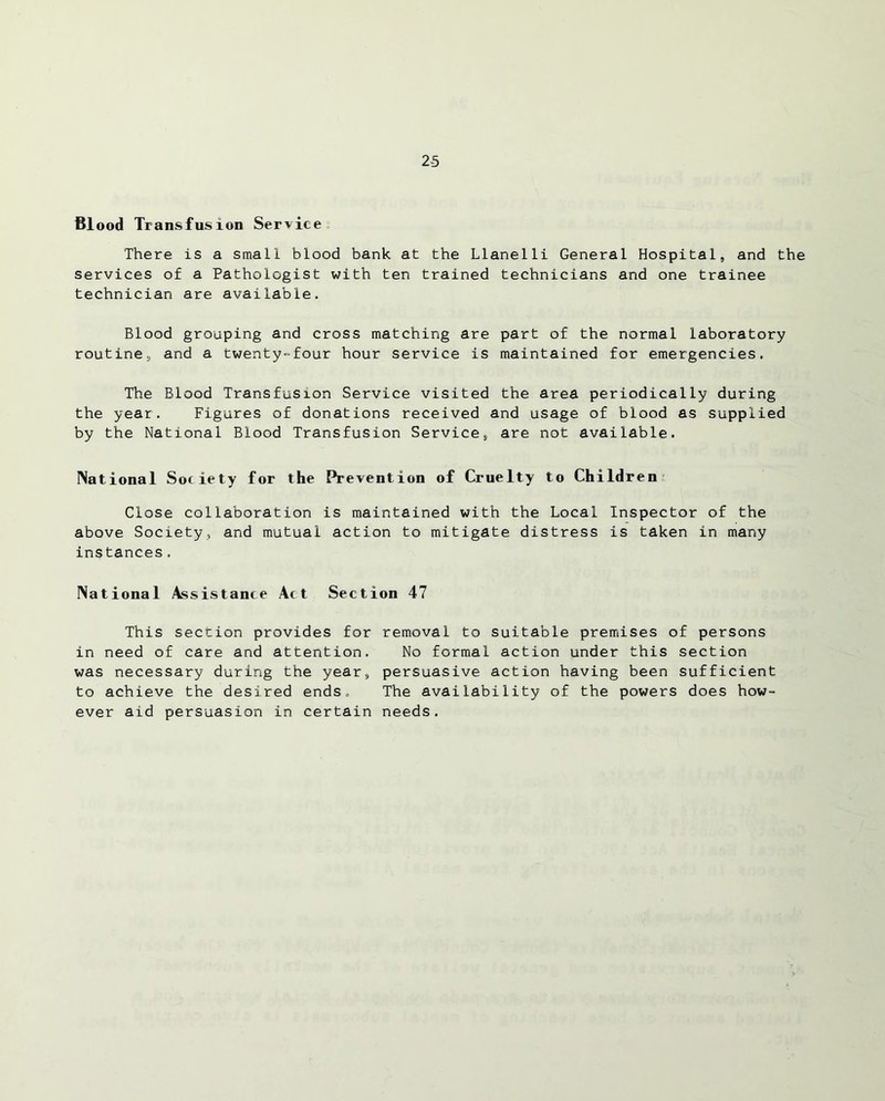 2-5 Blood Transfusion Service There is a small blood bank at the Llanelli General Hospital, and the services of a Pathologist with ten trained technicians and one trainee technician are available. Blood grouping and cross matching are part of the normal laboratory routine, and a twenty-four hour service is maintained for emergencies. The Blood Transfusion Service visited the area periodically during the year. Figures of donations received and usage of blood as supplied by the National Blood Transfusion Service, are not available. National Society for the Prevention of Cruelty to Children Close collaboration is maintained with the Local Inspector of the above Society, and mutual action to mitigate distress is taken in many instances, National Assistance Act Section 47 This section provides for removal to suitable premises of persons in need of care and attention. No formal action under this section was necessary during the year, persuasive action having been sufficient to achieve the desired ends. The availability of the powers does how- ever aid persuasion in certain needs.