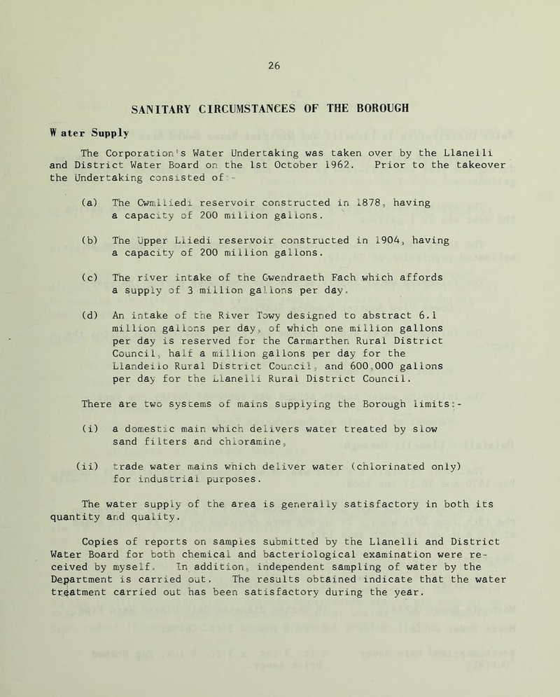 SANITARY CIRCUMSTANCES OF THE BOROUGH W ater Supply The Corporations Water Undertaking was taken over by the Llanelli and District Water Board on the 1st October 1962. Prior to the takeover the Undertaking consisted o£“- (a) The Cwmiiiedi reservoir constructed in 1878, having a capacity of 200 million gallons. (b) The Upper Lliedi reservoir constructed in 1904, having a capacity of 200 million gallons. (c) The river intake of the Gwendraeth Fach which affords a supply of 3 million gallons per day. (d) An intake of the River Towy designed to abstract 6.1 million gallons per day, of which one million gallons per day is reserved for the Carmarthen Rural District Councils half a million gallons per day for the Llandeilo Rural District Council, and 600,000 gallons per day for the Llanelli Rural District Council. There are two systems of mains supplying the Borough limits (i) a domestic main which delivers water treated by slow sand filters and chloramine, (ii) trade water mains which deliver water (chlorinated only) for industrial purposes. The water supply of the area is generally satisfactory in both its quantity and quality. Copies of reports on samples submitted by the Llanelli and District Water Board for both chemical and bacteriological examination were re- ceived by myself. In addition, independent sampling of water by the Department is carried out. The results obtained indicate that the water treatment carried out has been satisfactory during the year.