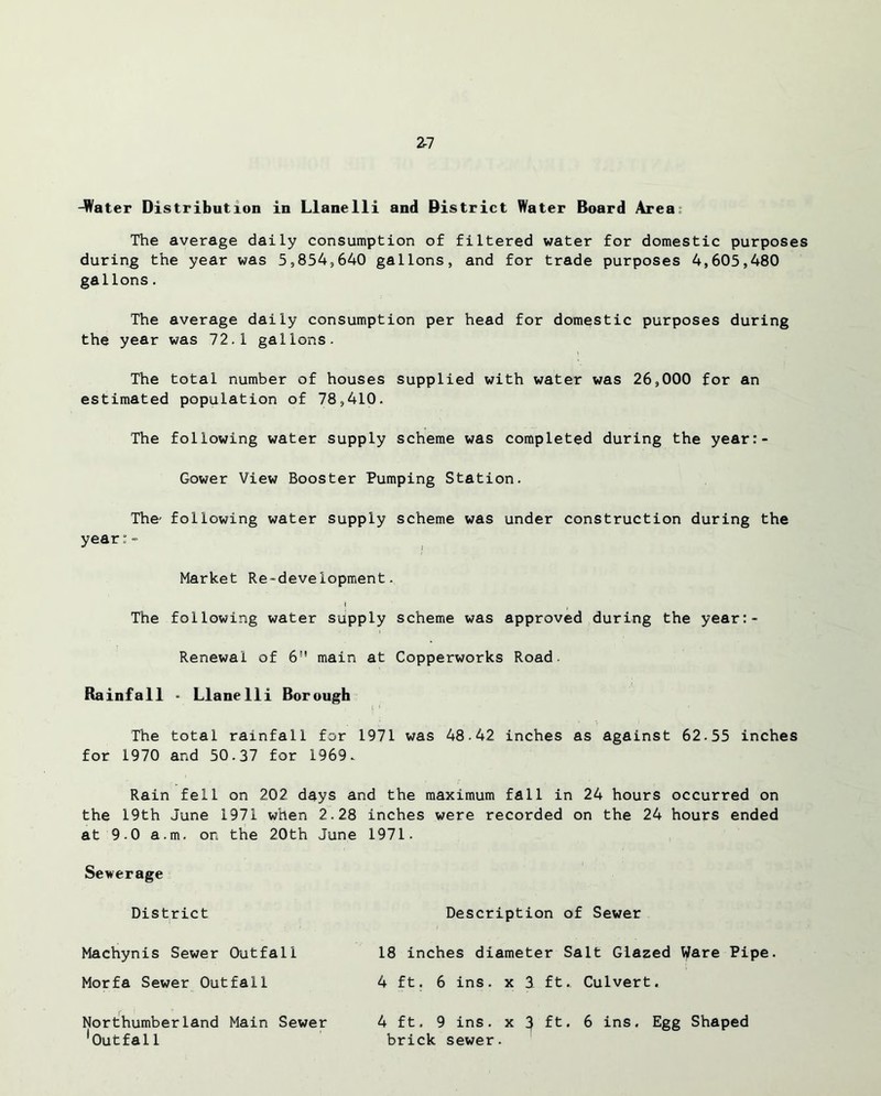 -Water Distribution in Llanelli and District Water Board Area The average daily consumption of filtered water for domestic purposes during the year was 5,854,640 gallons, and for trade purposes 4,605,480 gallons. The average daily consumption per head for domestic purposes during the year was 72.1 gallons. The total number of houses supplied with water was 26,000 for an estimated population of 78,410. The following water supply scheme was completed during the year:- Gower View Booster Pumping Station. The- following water supply scheme was under construction during the year:- Market Re-development. i The following water supply scheme was approved during the year:- Renewal of 6” main at Copperworks Road. Rainfall * Llanelli Borough The total rainfall for 1971 was 48.42 inches as against 62.55 inches for 1970 and 50.37 for 1969. Rain fell on 202 days and the maximum fall in 24 hours occurred on the 19th June 1971 when 2.28 inches were recorded on the 24 hours ended at 9.0 a.m. on the 20th June 1971. Sewerage District Description of Sewer Machynis Sewer Outfall 18 inches diameter Salt Glazed Ware Pipe. Morfa Sewer Outfall 4 ft. 6 ins. x 3 ft.. Culvert. Northumberland Main Sewer Outfal1 4 ft. 9 ins. x 3 ft. 6 ins. Egg Shaped brick sewer.