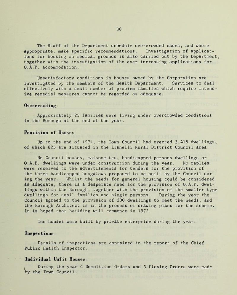 The Staff of the Department schedule overcrowded cases, and where appropriate, make specific recommendations. Investigation of applicat- ions for housing on medical grounds is also carried out by the Department, together with the investigation of the ever increasing applications for O.A.P. accommodation. Unsatisfactory conditions in houses owned by the Corporation are investigated by the members of the Health Department. Services to deal effectively with a small number of problem families which require intens- ive remedial measures cannot be regarded as adequate. Overcrowding Approximately 25 families were living under overcrowded conditions in the Borough at the end of the year. Provision of Houses Up to the end of 1971, the Town Council had erected 3,418 dwellings, of which 825 are situated in the Llanelli Rural District Council area. No Council houses, maisonettes, handicapped persons dwellings or O.A.P. dwellings were under construction during the year. No replies were received to the advertisements for tenders for the provision of the three handicapped bungalows proposed to be built by the Council dur- ing the year. Whilst the needs for general housing could be considered as adequate, there is a desperate need for the provision of O.A.P. dwel- lings within the Borough, together with the provision of the smaller type dwellings for small families and single persons. During the year the Council agreed to the provision of 200 dwellings to meet the needs, and the Borough Architect is in the process of drawing plans for the scheme. It is hoped that building will commence in 1972. Ten houses were built by private enterprise during the year. Inspections Details of inspections are contained in the report of the Chief Public Health Inspector. Individual Unfit Houses l During the year 4 Demolition Orders and 3 Closing Orders were made by the Town Council.