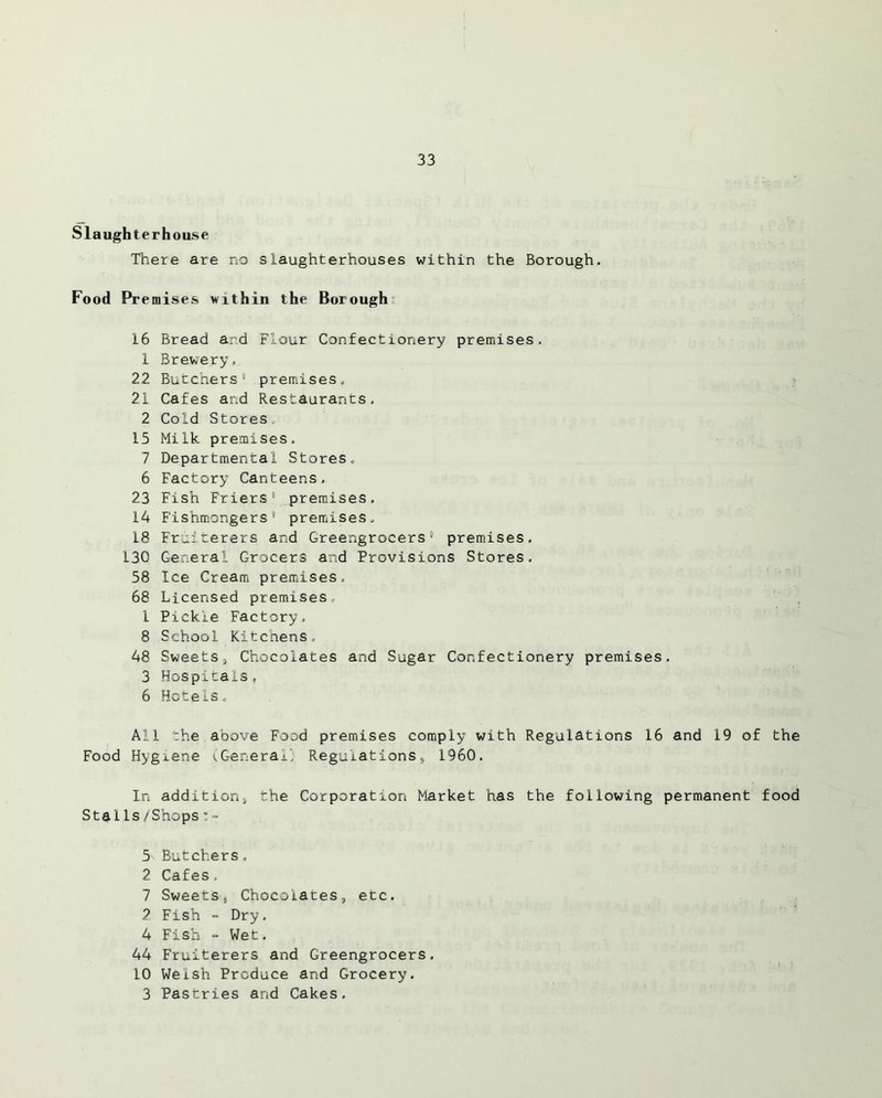 Slaughterhouse There are no slaughterhouses within the Borough. Food Premises within the Borough 16 Bread and Flour Confectionery premises. 1 Brewery, 22 Butchers1 premises. 21 Cafes and Restaurants, 2 Cold Stores, 15 Milk premises. 7 Departmental Stores. 6 Factory Canteens. 23 Fish Friers1 premises. 14 Fishmongers1 premises, 18 Fruiterers and Greengrocers1 premises. 130 General Grocers and Provisions Stores. 58 Ice Cream premises. 68 Licensed premises, 1 Pickle Factory, 8 School Kitchens. 48 Sweetsj Chocolates and Sugar Confectionery premises. 3 Hospitals, 6 Hotels. All the above Food premises comply with Regulations 16 and 19 of the Food Hygxene (General’; Regulations, 1960. In additions the Corporation Market has the following permanent food StalIs/Shops!- 5 Butchers. 2 Cafes, 7 Sweetss Chocolatess etc. 2 Fish - Dry. 4 Fish = Wet. 44 Fruiterers and Greengrocers. 10 Welsh Produce and Grocery. 3 Pastries and Cakes.