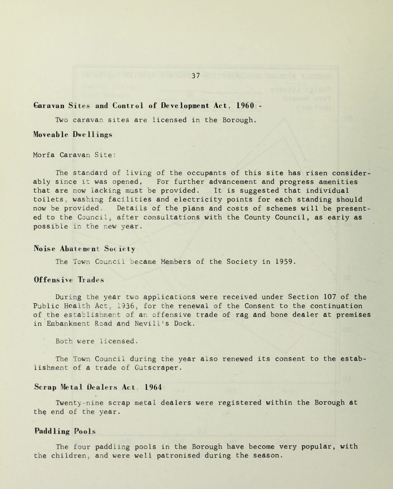 Caravan Sites and Control of Development Act, i960 - Two caravan sites are licensed in the Borough. Moveable Dwellings Morfa Caravan Site: The standard of living of the occupants of this site has risen consider- ably since it was opened, For further advancement and progress amenities that are now lacking must be provided. It is suggested that individual toiletss washing facilities and electricity points for each standing should now be provided. Details of the plans and costs of schemes will be present- ed to the Council9 after consultations with the County Council, as early as possible in the new year. Noise Abatement Society The Town Council became Members of the Society in 1959. Offensive Trades During the year two applications were received under Section 107 of the Public Health Act, 1936, for the renewal of the Consent to the continuation of the establishment of an offensive trade of rag and bone dealer at premises in Embankment Road and Nevill's Dock. Both were licensed. The Town Council during the year also renewed its consent to the estab- lishment of a trade of Gutscraper. Scrap Metal Dealers Act 1964 Twenty-nine scrap metal dealers were registered within the Borough at the end of the year. Paddling Pools The four paddling pools in the Borough have become very popular, with the children, and were well patronised during the season.