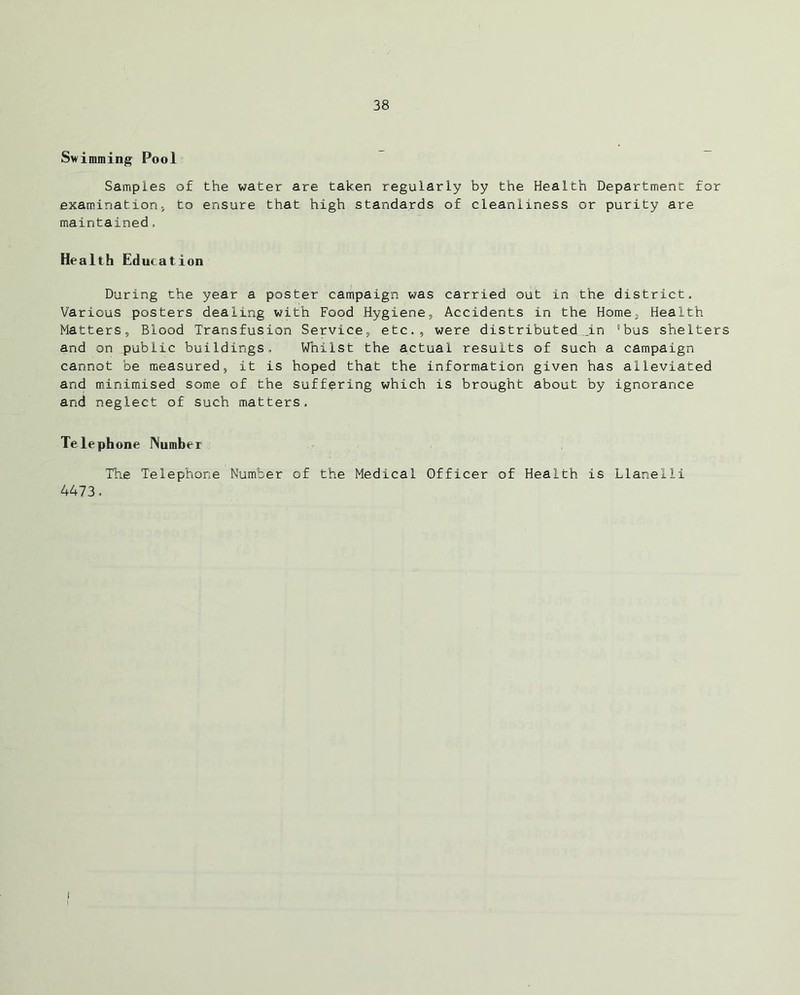 Swimming Pool Samples of the water are taken regularly by the Health Department for examination, to ensure that high standards of cleanliness or purity are maintained, Health Education During the year a poster campaign was carried out in the district. Various posters dealing with Food Hygiene, Accidents in the Home, Health Matters, Blood Transfusion Service, etc., were distributed .in 'bus shelters and on public buildings. Whilst the actual results of such a campaign cannot be measured, it is hoped that the information given has alleviated and minimised some of the suffering which is brought about by ignorance and neglect of such matters. Telephone Number The Telephone Number of the Medical Officer of Health is Llanelli 4473. I