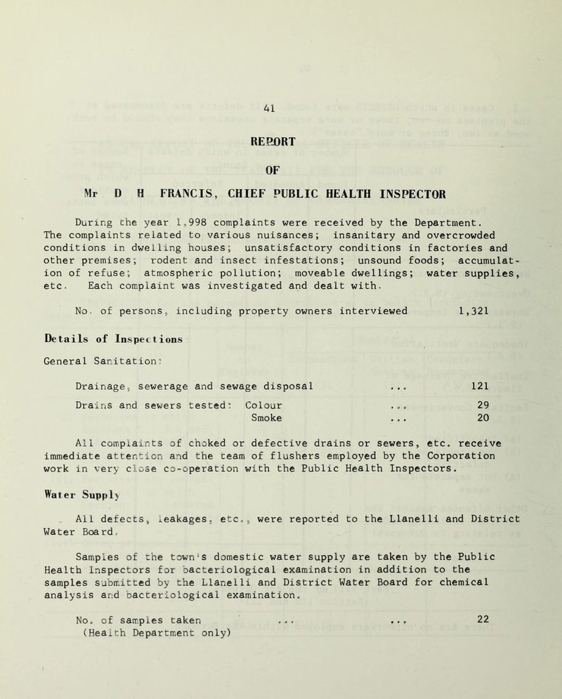 RERORT OF Mr D H FRANCIS, CHIEF PUBLIC HEALTH INSPECTOR During the year 1,998 complaints were received by the Department. The complaints related to various nuisances; insanitary and overcrowded conditions in dwelling houses; unsatisfactory conditions in factories and other premises; rodent and insect infestations; unsound foods; accumulat- ion of refuse; atmospheric pollution; moveable dwellings; water supplies, etc. Each complaint was investigated and dealt with. No. of persons, including property owners interviewed 1,321 Details of Inspections General Sanitation Drainage, sewerage and sewage disposal ... 121 Drains and sewers tested; Colour , .. 29 Smoke ... 20 All complaints of choked or defective drains or sewers, etc. receive immediate attention and the ceam of flashers employed by the Corporation work in very close co-operation with the Public Health Inspectors. Water Supply All defects, leakages, etc., were reported to the Llanelli and District Water Board, Samples of the town's domestic water supply are taken by the Public Health Inspectors for bacteriological examination in addition to the samples submitted by the Llanelli and District Water Board for chemical analysis and bacteriological examination. No. of samples taken (Health Department only) 22