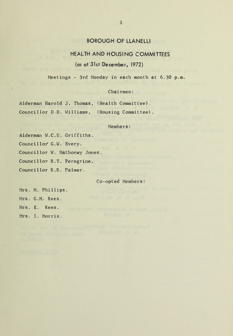 BOROUGH OF LLANELLI HEALTH AND HOUSING COMMITTEES (as at 31st December, 1972) Meetings - 3rd Monday in each month at 6.30 p.m. Chairmen: Alderman Harold J. Thomas, (Health Committee). Councillor D.D. Williams, (Housing Committee). Members: Alderman W.C.U. Griffiths. Councillor' G.W. Every. Councillor W. Mathonwy Jones, Councillor R.T. Peregrine. Councillor R.R. Palmer. Co-opted Members: Mrs. M. Phillips, Mrs. G.M. Rees. Mrs. E. Rees. Mrs. I. Morris.