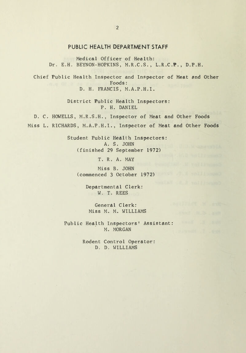 PUBLIC HEALTH DEPARTMENT STAFF Medical Officer of Health: Dr. E.H. BEYNON-HOPKINS, M.R.C.S., L.R.C.P., D.P.H. Chief Public Health Inspector and Inspector of Meat and Other Foods: D. H. FRANCIS, M.A.P.H.I. District Public Health Inspectors: P. H. DANIEL D. C. HOWELLS, M.R.S.H., Inspector of Meat and Other Foods Miss L. RICHARDS, M.A.P.H.I., Inspector of Meat and Other Foods Student Public Health Inspectors: A. S. JOHN (finished 29 September 1972) T. R. A. MAY Miss B. JOHN (commenced 3 October 1972) Departmental Clerk: W. T. REES General Clerk: Miss M. M. WILLIAMS Public Health Inspectors' Assistant: M. MORGAN Rodent Control Operator: D. D. WILLIAMS