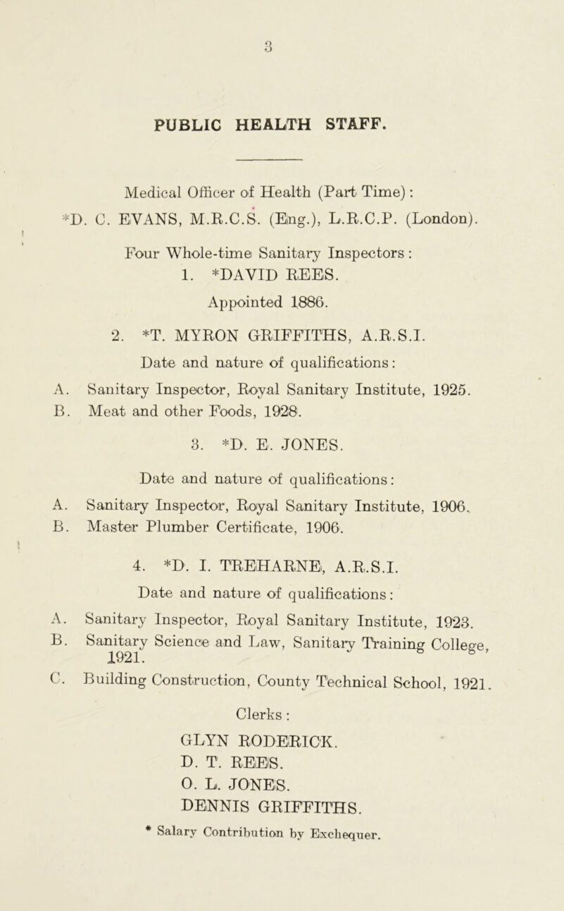 PUBLIC HEALTH STAFF. Medical Officer of Health (Part Time): *D. C. EVANS, M.R.C.S. (Ejng.), L.R.C.P. (London). Four Whole-time Sanitary Inspectors: 1. *DAVID REES. Appointed 1886. 2. *T. MYRON GRIFFITHS, A.R.S.I. Date and nature of qualifications: A. Sanitary Inspector, Royal Sanitary Institute, 1925. B. Meat and other F'oods, 1928. 3. *D. E. JONES. Date and nature of qualifications : A. Sanitary Inspector, Royal Sanitary Institute, 1906. B. Master Plumber Certificate, 1906. 4. *D. I. TREHARNE, A.R.S.I. Date and nature of qualifications: A. Sanitary Inspector, Royal Sanitary Institute, 1923. B. Sanitary Science and Law, Sanitary Training College, C. Building Construction, County Technical School, 1921. Clerks: GLYN RODERICK. D. T. REEiS. 0. L, JONES, DENNIS GRIFFITHS. * Salary Contribution by Exchequer.