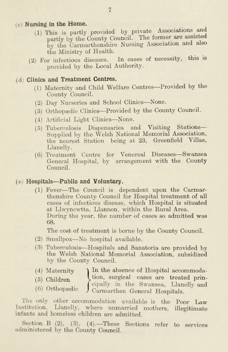 (c) Nursing in the Home. (1) This is partly provided by private Associations and partly by the County Council. The former are assisted by the Carmarthenshire Nursing Association and also the Ministry of Health. (2) For infectious diseases. In cases of necessity, this is provided by the Local Authority. (di Clinics and Treatment Centres. (1) Maternity and Child Welfare Centres—Provided by the County Council. (2) Hay Nurseries and School Clinics—None. (3) Orthopaedic Clinics-—Provided by the County Council. (4) Artificial Light Clinics—None. (5) Tuberculosis Dispensaries and Visiting Stations— Supplied by the Welsh National Memorial Association, the nearest Station being at 23, Greenfield Villas, Llanelly. (6) Treatment Centre for Venereal Diseases—Swansea General Hospital, by arrangement with the County Council. (e) Hospitals—Public and Voluntary. (1) Fever—The Council is dependent upon the Carmar- thenshire County Council for Hospital treatment of all cases of infectious disease, which Hospital is situated at Llwyncwtta, Llannon, within the Rural Area. During the year, the number of cases so admitted was 68. The cost of treatment is born© by the County Council. (2) Smallpox—No hospital available. (3) Tuberculosis—Hospitals and Sanatoria are provided by the Welsh National Memorial Association, subsidized by the County Council. (4) Maternity I In the absence of Hospital accommoda- (5) Children Ition, surgical cases are treated prin- j cipally in the Swansea, Llanelly and ( >j Orthopaedic J Carmarthen General Hospitals, ccommodation available is the Poor Law Institution, Llanelly, where unmarried mothers, illegitimate Infants and homeless children are admitted. Section B (2), (3), (4).—These Sections refer to services administered by the County Council.