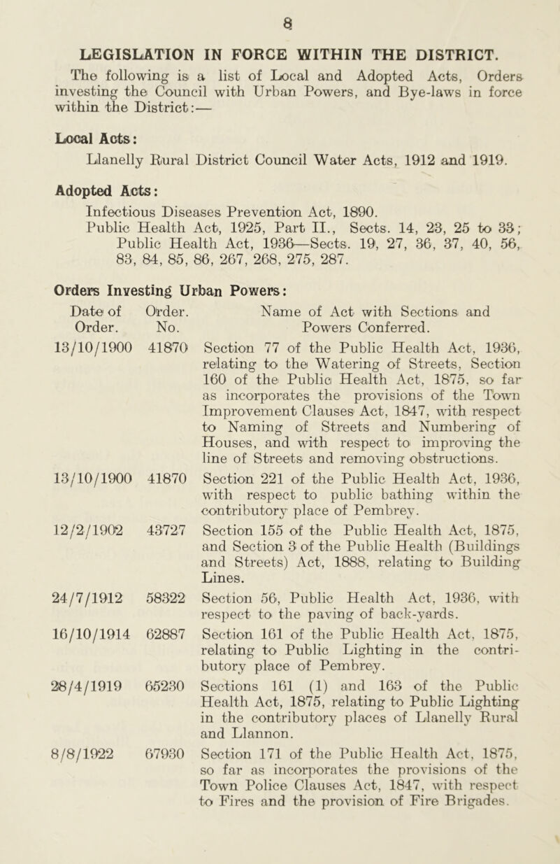 a LEGISLATION IN FORCE WITHIN THE DISTRICT. The following is a list of Local and Adopted Acts, Orders investing the Council with Urban Powers, and Bye-laws in force within the District:— Local Acts: Llanelly Rural District Council Water Acts, 1912 and 1919. Adopted Acts: Infectious Diseases Prevention Act, 1890. Public Health Act, 1925, Part II., Sects. 14, 23, 25 to 33; Public Health Act, 1936—Sects. 19, 27, 36, 37, 40, 56, 83, 84, 85, 86, 267, 268, 275, 287. Orders Investing Urban Powers: Date of Order. Order. No. 13/10/1900 41870 13/10/1900 41870 12/2/1902 43727 24/7/1912 58322 16/10/1914 62887 28/4/1919 65230 8/8/1922 67930 Name of Act with Sections and Powers Conferred. Section 77 of the Public Health Act, 1936, relating to the Watering of Streets, Section 160 of the Public Health Act, 1875, so far as incorporates the provisions of the Town Improvement Clauses Act, 1847, with respect to Naming of Streets and Numbering of Houses, and with respect to improving the line of Streets and removing obstructions. Section 221 of the Public Health Act, 1936, with respect to public bathing within the contributory place of Pembrev. Section 155 of the Public Health Act, 1875, and Section 3 of the Public Health (Buildings and Streets) Act, 1888, relating to Building Lines. Section 56, Public Health Act, 1936, with respect to> the paving of back-yards. Section 161 of the Public Health Act. 1875, relating to Public Lighting in the contri- butory place of Pembrey. Sections 161 (1) and 163 of the Public Health Act, 1875, relating to Public Lighting in the contributory places of Llanelly Rural and Llannon. Section 171 of the Public Health Act, 1875, so far as incorporates the provisions of the Town Police Clauses Act, 1847, with respect to Fires and the provision of Fire Brigades.