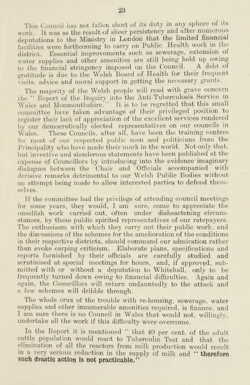 This Council lias not fallen short of its duty in any sphere of its work. It was as the result of sheer persistency and after numerous deputations to the Ministry in London that the limited financial facilities were forthcoming to carry on Public Health work in the district. Essential improvements such as sewerage, extension of water supplies and other amenities are still being held up owing to the financial stringency imposed on the Council. A debt of gratitude is due to the Welsh Board of Health for their frequent visits, advice and moral support in getting the necessary grants. The majority of the Welsh people will read with grave concern the “ Be port of the Inquiry into the Anti-Tuberculosis Service in Wales and Monmouthshire.” It is to be regretted that this small committee have taken advantage of their privileged position to register their lack of appreciation of the excellent services rendered by our democratically elected representatives on our councils in Wales. These Councils, after all, have been the training centres for most of our respected public men and politicians from the Principality who have made their mark in the world. Not only that, but invective and slanderous statements have been published at the expense of Councillors by introducing into the evidence imaginary dialogues between the Chair and Officials accompanied with derisive remarks detrimental to our Welsh Public Bodies without an attempt being made to allow interested parties to defend them- selves. If the committee had the privilege of attending council meetings for some years, they would, I am sure, come to appreciate the unselfish work carried out, often under disheartening circum- stances, by these public spirited representatives of our ratepayers. The enthusiasm with which they carry out their public work, and the discussions of the schemes for the amelioration of the conditions in their respective districts, should command our admiration rather than evoke carping criticism. Elaborate plans, specifications and reports furnished by their officials are carefully studied and scrutinised at special meetings for hours, and, if approved, sub- mitted with or without a deputation to Whitehall, only to be frequently turned down owing to financial difficulties. Again and again, the Councillors will return undauntedly to' the attack and a few schemes will dribble through. The whole crux of the trouble with re-housing, sewerage, water supplies and other innumerable amenities required, is finance, and I am sure there is no Council in Wales that would not, willingly, undertake all the work if this difficulty were overcome. In the Report it is mentioned “ that 40 per cent, of the adult cattle population would react to Tuberculin Test and that the elimination of all the reactors from milk production would result in a very serious reduction in the supply of milk and “ therefore such drastic action is not practicable.”