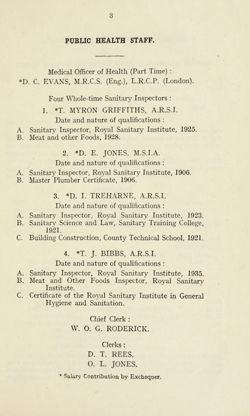 PUBLIC HEALTH STAFF. Medical Officer of Health (Part Time) : *D. C. EVANS, M.R.C.S. (Eng.), L.R.C.P. (London). Four Whole-time Sanitary Inspectors : 1. *T. MYRON GRIFFITHS, A.R.S.I. Date and nature of qualifications : A. Sanitary Inspector, Royal Sanitary Institute, 1925. B. Meat and other Foods, 1928. 2. *D. E. JONES, M.S.I.A. Date and nature of qualifications : A. Sanitary Inspector, Royal Sanitary Institute, 1906. B. Master Plumber Certificate, 1906. 3. *D. I. TREHARNE, A.R.S.I. Date and nature of qualifications : A. Sanitary Inspector, Royal Sanitary Institute, 1923. B. Sanitary Science and Law, Sanitary Training College, 1921. C. Building Construction, County Technical School, 1921. 4. *T. J. BIBBS, A.R.S.I. Date and nature of qualifications : A. Sanitary Inspector, Royal Sanitary Institute, 1935. B. Meat and Other Foods Inspector, Royal Sanitary Institute. C. Certificate of the Royal Sanitary Institute in General Hygiene and Sanitation. Chief Clerk : W. O. G. RODERICK. Clerks: D. T. REES. O. L. JONES. * Salary Contribution by Exchequer.